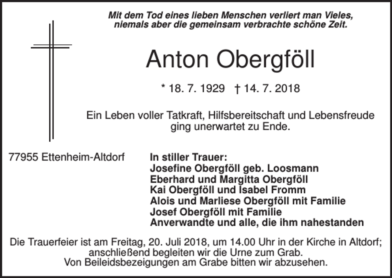 <p>Mit dem Tod eines lieben Menschen verliert man Vieles,<br />niemals aber die gemeinsam verbrachte schöne Zeit.</p><p>Anton Obergföll<br />* 18. 7. 1929 † 14. 7. 2018<br />Ein Leben voller Tatkraft, Hilfsbereitschaft und Lebensfreude<br />ging unerwartet zu Ende.<br />77955 Ettenheim-Altdorf</p><p>In stiller Trauer:<br />Josefine Obergföll geb. Loosmann<br />Eberhard und Margitta Obergföll<br />Kai Obergföll und Isabel Fromm<br />Alois und Marliese Obergföll mit Familie<br />Josef Obergföll mit Familie<br />Anverwandte und alle, die ihm nahestanden</p><p>Die Trauerfeier ist am Freitag, 20. Juli 2018, um 14.00 Uhr in der Kirche in Altdorf;<br />anschließend begleiten wir die Urne zum Grab.<br />Von Beileidsbezeigungen am Grabe bitten wir abzusehen.</p>