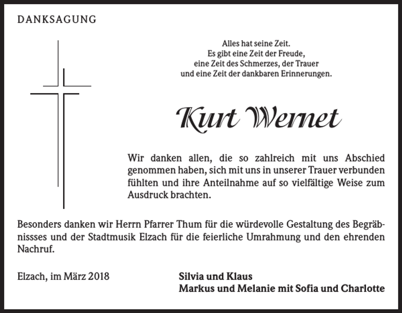 <p>DANKS AGUNG<br />Alles hat seine Zeit.<br />Es gibt eine Zeit der Freude,<br />eine Zeit des Schmerzes, der Trauer<br />und eine Zeit der dankbaren Erinnerungen.</p><p>Kurt Wernet<br />Wir danken allen, die so zahlreich mit uns Abschied<br />genommen haben, sich mit uns in unserer Trauer verbunden<br />fühlten und ihre Anteilnahme auf so vielfältige Weise zum<br />Ausdruck brachten.<br />Besonders danken wir Herrn Pfarrer Thum für die würdevolle Gestaltung des Begräbnissses und der Stadtmusik Elzach für die feierliche Umrahmung und den ehrenden<br />Nachruf.<br />Elzach, im März 2018</p><p>Silvia und Klaus<br />Markus und Melanie mit Sofia und Charlotte</p>