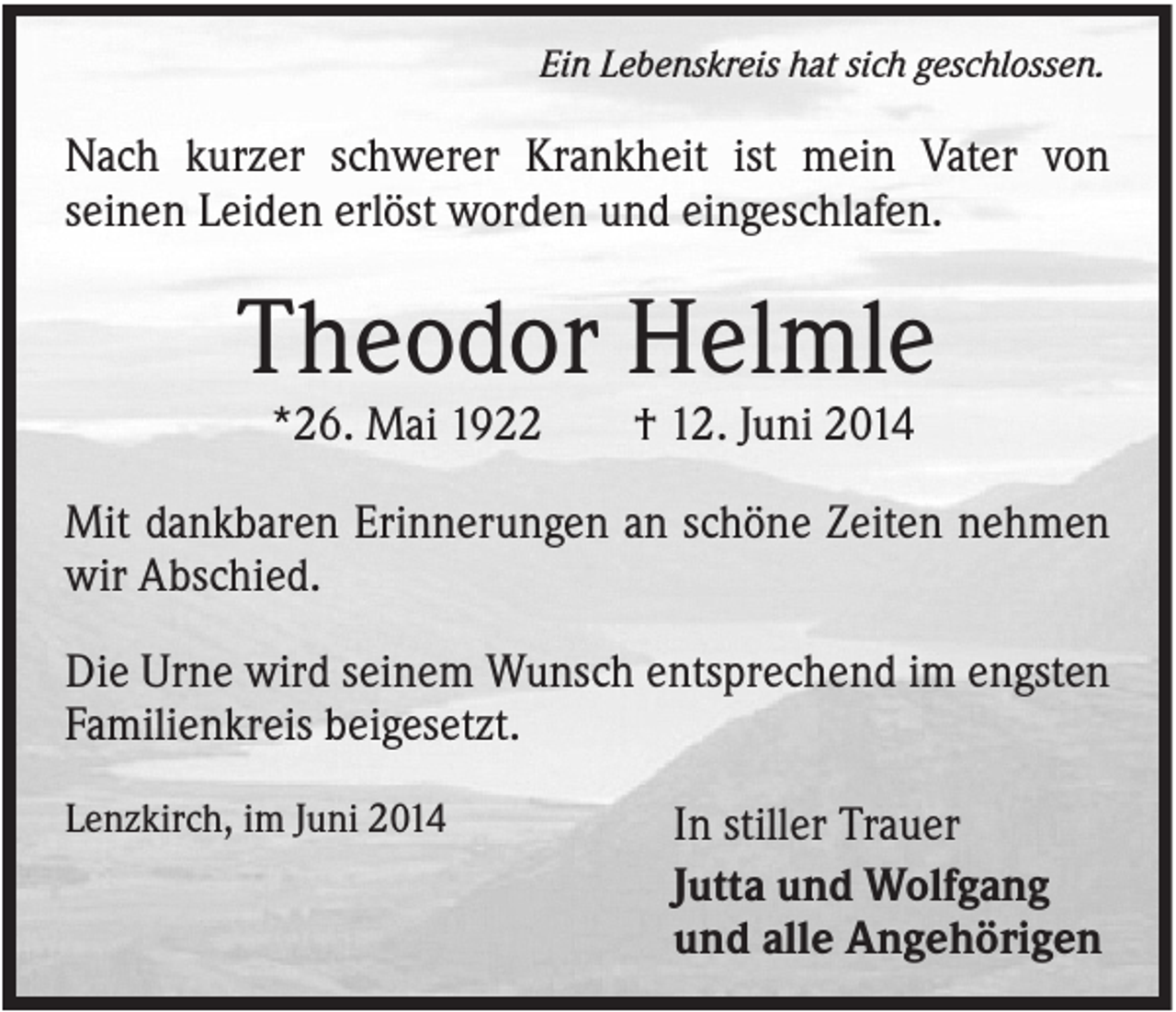 <p>Ein Lebenskreis hat sich geschlossen.</p><p>Nach kurzer schwerer Krankheit ist mein Vater von<br />seinen Leiden erlöst worden und eingeschlafen.</p><p>Theodor Helmle<br />*26. Mai 1922</p><p>† 12. Juni 2014</p><p>Mit dankbaren Erinnerungen an schöne Zeiten nehmen<br />wir Abschied.<br />Die Urne wird seinem Wunsch entsprechend im engsten<br />Familienkreis beigesetzt.<br />Lenzkirch, im Juni 2014</p><p>In stiller Trauer<br />Jutta und Wolfgang<br />und alle Angehörigen</p>