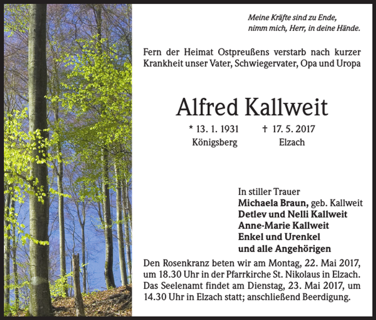 <p>Meine Kräfte sind zu Ende,<br />nimm mich, Herr, in deine Hände.</p><p>Fern der Heimat Ostpreußens verstarb nach kurzer<br />Krankheit unser Vater, Schwiegervater, Opa und Uropa</p><p>Alfred Kallweit<br />* 13. 1. 1931<br />Königsberg</p><p>† 17. 5. 2017<br />Elzach</p><p>In stiller Trauer<br />Michaela Braun, geb. Kallweit<br />Detlev und Nelli Kallweit<br />Anne-Marie Kallweit<br />Enkel und Urenkel<br />und alle Angehörigen<br />Den Rosenkranz beten wir am Montag, 22. Mai 2017,<br />um 18.30 Uhr in der Pfarrkirche St. Nikolaus in Elzach.<br />Das Seelenamt findet am Dienstag, 23. Mai 2017, um<br />14.30 Uhr in Elzach statt; anschließend Beerdigung.</p>