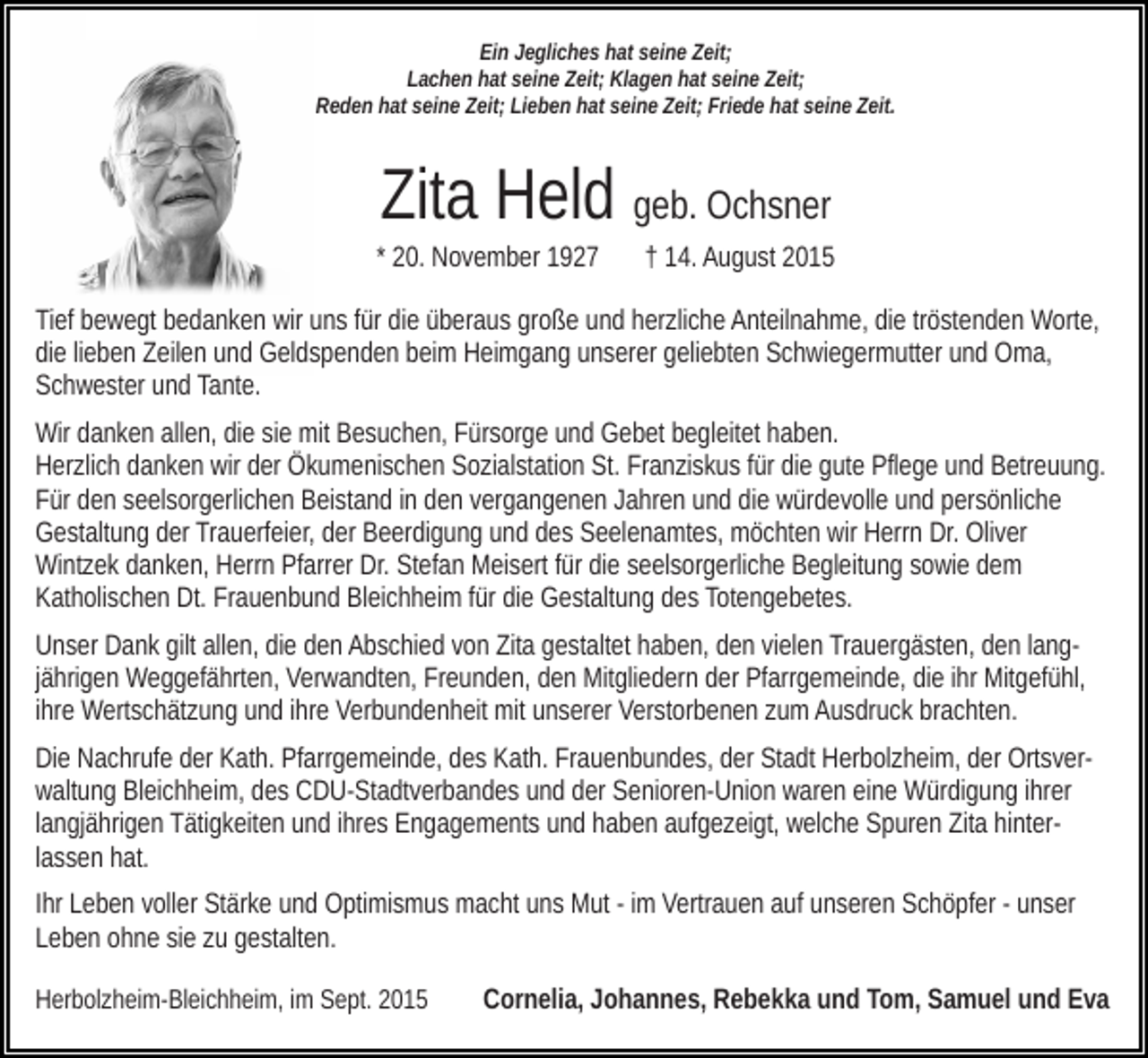 <p>Ein Jegliches hat seine Zeit;<br />Lachen hat seine Zeit; Klagen hat seine Zeit;<br />Reden hat seine Zeit; Lieben hat seine Zeit; Friede hat seine Zeit.</p><p>Zita Held geb. Ochsner<br />* 20. November 1927</p><p>† 14. August 2015</p><p>Tief bewegt bedanken wir uns für die überaus große und herzliche Anteilnahme, die tröstenden Worte,<br />die lieben Zeilen und Geldspenden beim Heimgang unserer geliebten Schwiegermutter und Oma,<br />Schwester und Tante.<br />Wir danken allen, die sie mit Besuchen, Fürsorge und Gebet begleitet haben.<br />Herzlich danken wir der Ökumenischen Sozialstation St. Franziskus für die gute Pflege und Betreuung.<br />Für den seelsorgerlichen Beistand in den vergangenen Jahren und die würdevolle und persönliche<br />Gestaltung der Trauerfeier, der Beerdigung und des Seelenamtes, möchten wir Herrn Dr. Oliver<br />Wintzek danken, Herrn Pfarrer Dr. Stefan Meisert für die seelsorgerliche Begleitung sowie dem<br />Katholischen Dt. Frauenbund Bleichheim für die Gestaltung des Totengebetes.<br />Unser Dank gilt allen, die den Abschied von Zita gestaltet haben, den vielen Trauergästen, den langjährigen Weggefährten, Verwandten, Freunden, den Mitgliedern der Pfarrgemeinde, die ihr Mitgefühl,<br />ihre Wertschätzung und ihre Verbundenheit mit unserer Verstorbenen zum Ausdruck brachten.<br />Die Nachrufe der Kath. Pfarrgemeinde, des Kath. Frauenbundes, der Stadt Herbolzheim, der Ortsverwaltung Bleichheim, des CDU-Stadtverbandes und der Senioren-Union waren eine Würdigung ihrer<br />langjährigen Tätigkeiten und ihres Engagements und haben aufgezeigt, welche Spuren Zita hinterlassen hat.<br />Ihr Leben voller Stärke und Optimismus macht uns Mut - im Vertrauen auf unseren Schöpfer - unser<br />Leben ohne sie zu gestalten.<br />Herbolzheim-Bleichheim, im Sept. 2015</p><p>Cornelia, Johannes, Rebekka und Tom, Samuel und Eva</p>