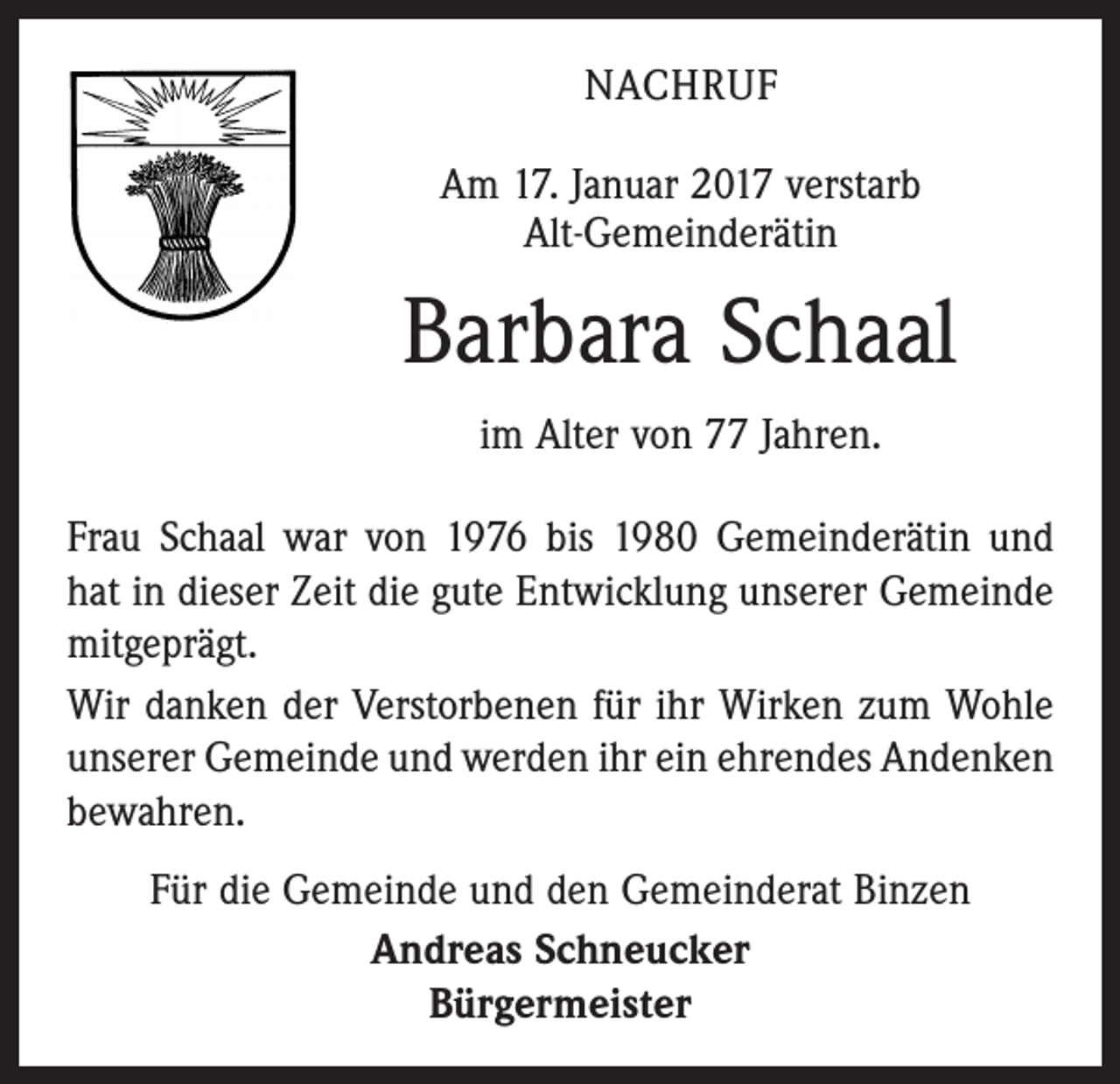 <p>NACHRUF<br />Am 17. Januar 2017 verstarb<br />Alt-Gemeinderätin</p><p>Barbara Schaal<br />im Alter von 77 Jahren.<br />Frau Schaal war von 1976 bis 1980 Gemeinderätin und<br />hat in dieser Zeit die gute Entwicklung unserer Gemeinde<br />mitgeprägt.<br />Wir danken der Verstorbenen für ihr Wirken zum Wohle<br />unserer Gemeinde und werden ihr ein ehrendes­­Andenken<br />bewahren.<br />Für die Gemeinde und den Gemeinderat Binzen<br />Andreas Schneucker<br />Bürgermeister</p>