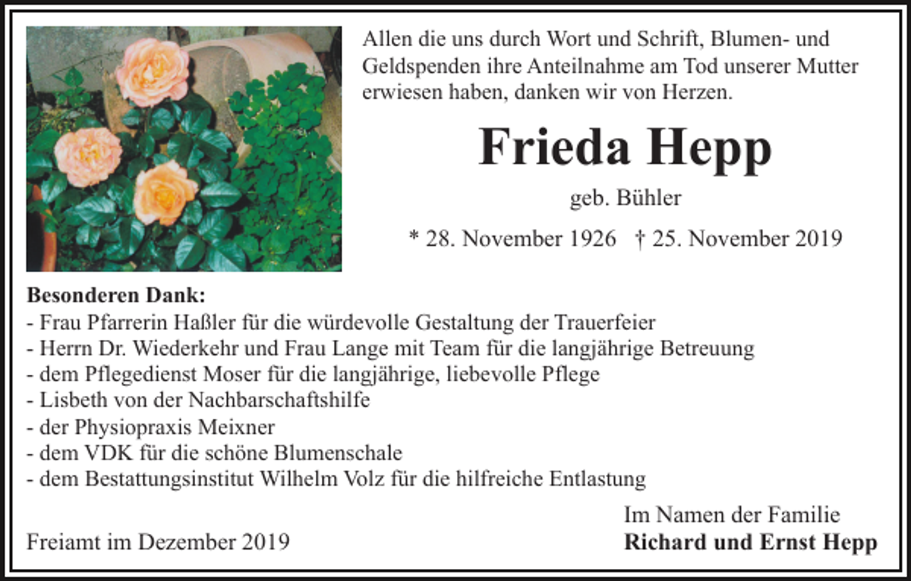 <p>Allen die uns durch Wort und Schrift, Blumen- und<br />Geldspenden ihre Anteilnahme am Tod unserer Mutter<br />erwiesen haben, danken wir von Herzen.</p><p>Frieda Hepp<br />geb. Bühler<br />* 28. November 1926 † 25. November 2019<br />Besonderen Dank:<br />- Frau Pfarrerin Haßler für die würdevolle Gestaltung der Trauerfeier<br />- Herrn Dr. Wiederkehr und Frau Lange mit Team für die langjährige Betreuung<br />- dem Pflegedienst Moser für die langjährige, liebevolle Pflege<br />- Lisbeth von der Nachbarschaftshilfe<br />- der Physiopraxis Meixner<br />- dem VDK für die schöne Blumenschale<br />- dem Bestattungsinstitut Wilhelm Volz für die hilfreiche Entlastung</p><p>Freiamt im Dezember 2019</p><p>Im Namen der Familie<br />Richard und Ernst Hepp</p>