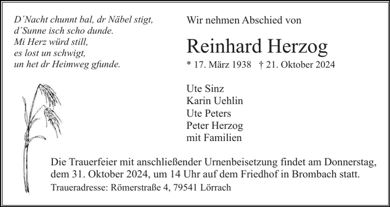 <p>D´Nacht chunnt bal, dr Näbel stigt,<br />d´Sunne isch scho dunde.<br />Mi Herz würd still,<br />es lost un schwigt,<br />un het dr Heimweg gfunde.</p><p>Wir nehmen Abschied von</p><p>Reinhard Herzog<br />* 17. März 1938 † 21. Oktober 2024</p><p>Ute Sinz<br />Karin Uehlin<br />Ute Peters<br />Peter Herzog<br />mit Familien<br />Die Trauerfeier mit anschließender Urnenbeisetzung findet am Donnerstag,<br />dem 31. Oktober 2024, um 14 Uhr auf dem Friedhof in Brombach statt.<br />Traueradresse: Römerstraße 4, 79541 Lörrach</p>