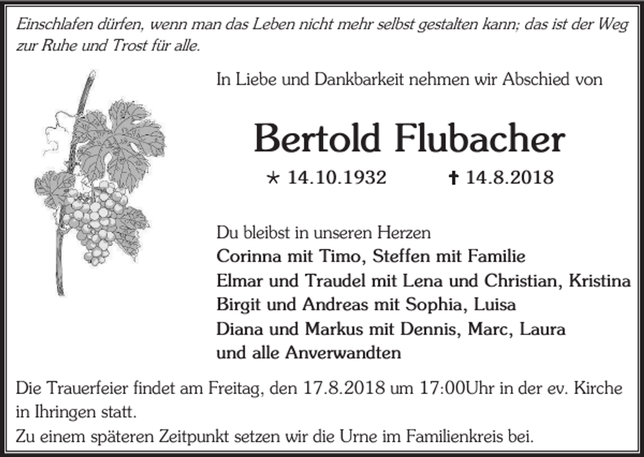 <p>Einschlafen dürfen, wenn man das Leben nicht mehr selbst gestalten kann; das ist der Weg<br />zur Ruhe und Trost für alle.</p><p>In Liebe und Dankbarkeit nehmen wir Abschied von</p><p>Bertold Flubacher<br /> 14.10.1932</p><p> 14.8.2018</p><p>Du bleibst in unseren Herzen<br />Corinna mit Timo, Steffen mit Familie<br />Elmar und Traudel mit Lena und Christian, Kristina<br />Birgit und Andreas mit Sophia, Luisa<br />Diana und Markus mit Dennis, Marc, Laura<br />und alle Anverwandten<br />Die Trauerfeier findet am Freitag, den 17.8.2018 um 17:00Uhr in der ev. Kirche<br />in Ihringen statt.<br />Zu einem späteren Zeitpunkt setzen wir die Urne im Familienkreis bei.</p>