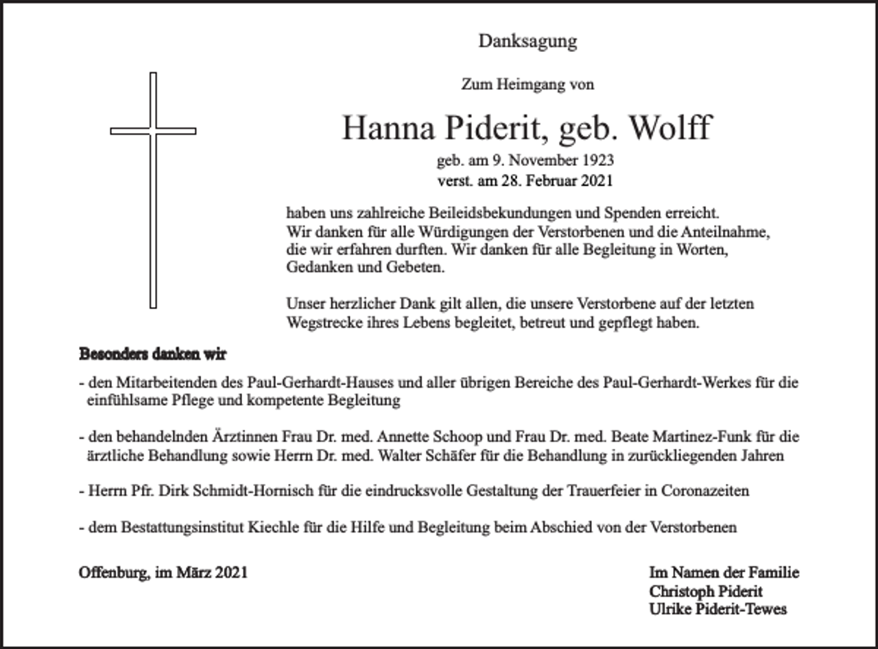 <p>Danksagung<br />Zum Heimgang von</p><p>Hanna Piderit, geb. Wolff<br />geb. am 9. November 1923<br />verst. am 28. Februar 2021</p><p>haben uns zahlreiche Beileidsbekundungen und Spenden erreicht.<br />Wir danken für alle Würdigungen der Verstorbenen und die Anteilnahme,<br />die wir erfahren durften. Wir danken für alle Begleitung in Worten,<br />Gedanken und Gebeten.<br />Unser herzlicher Dank gilt allen, die unsere Verstorbene auf der letzten<br />Wegstrecke ihres Lebens begleitet, betreut und gepflegt haben.<br />Besonders danken wir<br />- den Mitarbeitenden des Paul-Gerhardt-Hauses und aller übrigen Bereiche des Paul-Gerhardt-Werkes für die<br />einfühlsame Pflege und kompetente Begleitung<br />- den behandelnden Ärztinnen Frau Dr. med. Annette Schoop und Frau Dr. med. Beate Martinez-Funk für die<br />ärztliche Behandlung sowie Herrn Dr. med. Walter Schäfer für die Behandlung in zurückliegenden Jahren<br />- Herrn Pfr. Dirk Schmidt-Hornisch für die eindrucksvolle Gestaltung der Trauerfeier in Coronazeiten<br />- dem Bestattungsinstitut Kiechle für die Hilfe und Begleitung beim Abschied von der Verstorbenen<br />Offenburg, im März 2021</p><p>Im Namen der Familie<br />Christoph Piderit<br />Ulrike Piderit-Tewes</p>