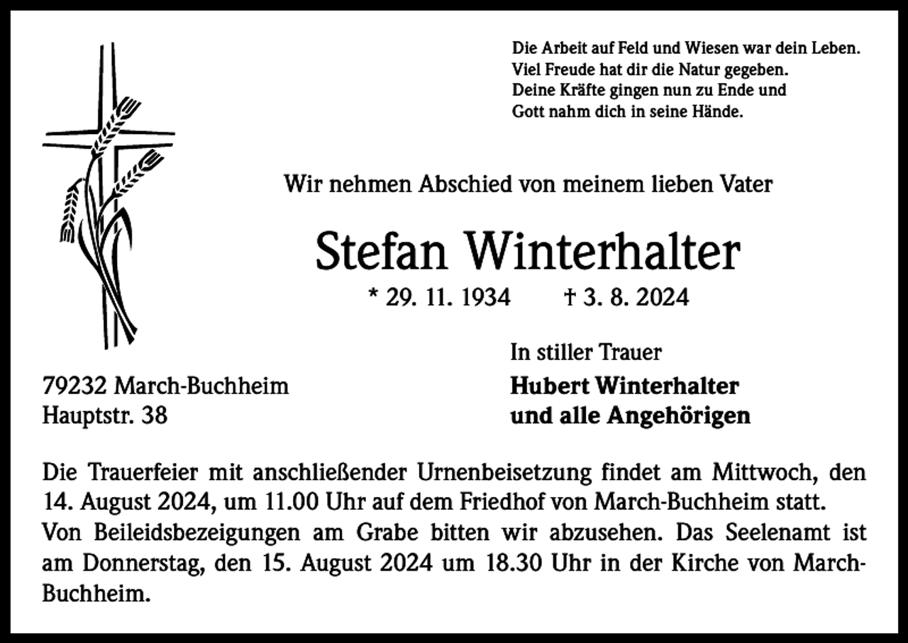 <p>Die Arbeit auf Feld und Wiesen war dein Leben.<br />Viel Freude hat dir die Natur gegeben.<br />Deine Kräfte gingen nun zu Ende und<br />Gott nahm dich in seine Hände.</p><p>Wir nehmen Abschied von meinem lieben Vater</p><p>Stefan Winterhalter<br />* 29. 11. 1934 † 3. 8. 2024</p><p>79232 March-Buchheim<br />Hauptstr. 38</p><p>In stiller Trauer<br />Hubert Winterhalter<br />und alle Angehörigen</p><p>Die Trauerfeier mit anschließender Urnenbeisetzung findet am Mittwoch, den<br />14. August 2024, um 11.00 Uhr auf dem Friedhof von March-Buchheim statt.<br />Von Beileidsbezeigungen am Grabe bitten wir abzusehen. Das Seelenamt ist<br />am Donnerstag, den 15. August 2024 um 18.30 Uhr in der Kirche von MarchBuchheim.</p>