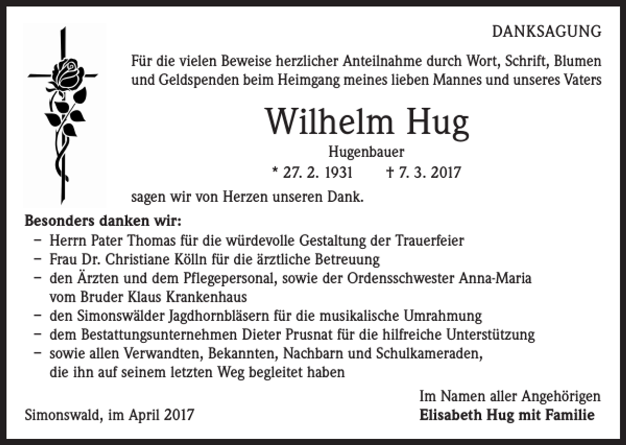 <p>DANKSAGUNG<br />Für die vielen Beweise herzlicher Anteilnahme durch Wort, Schrift, Blumen<br />und Geldspenden beim Heimgang meines lieben Mannes und unseres Vaters</p><p>Wilhelm Hug</p><p>Hugenbauer<br />* 27. 2. 1931 † 7. 3. 2017<br />sagen wir von Herzen unseren Dank.<br />Besonders danken wir:<br />– Herrn Pater Thomas für die würdevolle Gestaltung der Trauerfeier<br />– Frau Dr. Christiane Kölln für die ärztliche Betreuung<br />– den Ärzten und dem Pflegepersonal, sowie der Ordensschwester Anna-Maria<br />vom Bruder Klaus Krankenhaus<br />– den Simonswälder Jagdhornbläsern für die musikalische Umrahmung<br />– dem Bestattungsunternehmen Dieter Prusnat für die hilfreiche Unterstützung<br />– sowie allen Verwandten, Bekannten, Nachbarn und Schulkameraden,<br />die ihn auf seinem letzten Weg begleitet haben</p><p>Im Namen aller Angehörigen<br />Simonswald, im April 2017<br />Elisabeth Hug mit Familie</p>