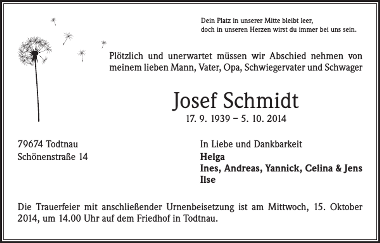 <p>Dein Platz in unserer Mitte bleibt leer,<br />doch in unseren Herzen wirst du immer bei uns sein.</p><p>Plötzlich und unerwartet müssen wir Abschied nehmen von<br />meinem lieben Mann, Vater, Opa, Schwiegervater und Schwager</p><p>Josef Schmidt<br />17. 9. 1939 – 5. 10. 2014</p><p>79674 Todtnau<br />Schönenstraße 14</p><p>In Liebe und Dankbarkeit<br />Helga<br />Ines, Andreas, Yannick, Celina &amp; Jens<br />Ilse</p><p>Die Trauerfeier mit anschließender Urnenbeisetzung ist am Mittwoch, 15. Oktober<br />2014, um 14.00 Uhr auf dem Friedhof in Todtnau.</p>