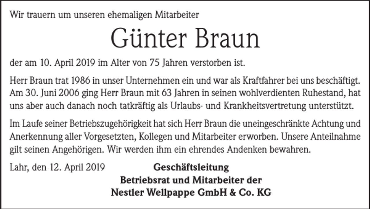 <p>Wir trauern um unseren ehemaligen Mitarbeiter</p><p>Günter Braun<br />der am 10. April 2019 im Alter von 75 Jahren verstorben ist.<br />Herr Braun trat 1986 in unser Unternehmen ein und war als Kraftfahrer bei uns beschäftigt.<br />Am 30. Juni 2006 ging Herr Braun mit 63 Jahren in seinen wohlverdienten Ruhestand, hat<br />uns aber auch danach noch tatkräftig als Urlaubs- und Krankheitsvertretung unterstützt.<br />Im Laufe seiner Betriebszugehörigkeit hat sich Herr Braun die uneingeschränkte Achtung und<br />Anerkennung aller Vorgesetzten, Kollegen und Mitarbeiter erworben. Unsere Anteilnahme<br />gilt seinen Angehörigen. Wir werden ihm ein ehrendes Andenken bewahren.<br />Lahr, den 12. April 2019<br />Geschäftsleitung</p><p>Betriebsrat und Mitarbeiter der</p><p>Nestler Wellpappe GmbH &amp; Co. KG</p>