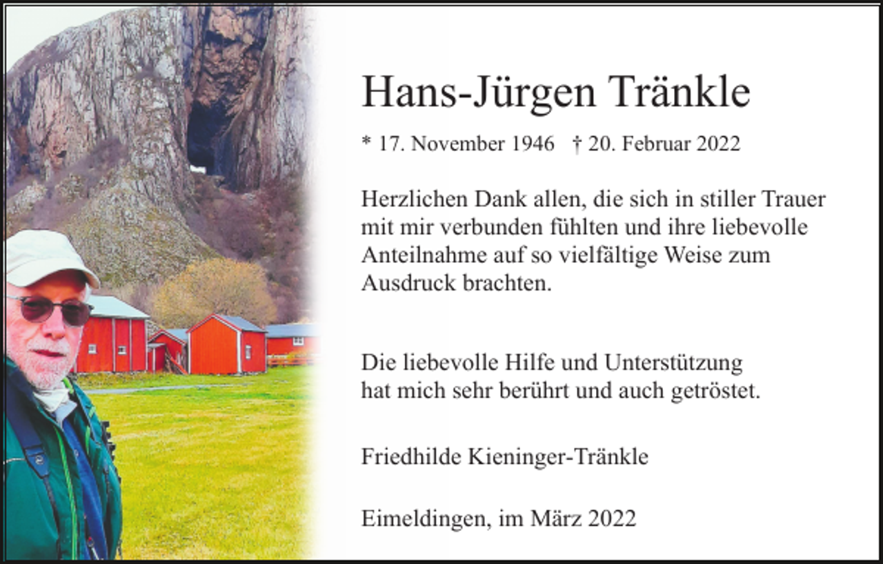 <p>Hans-Jürgen Tränkle<br />* 17. November 1946 † 20. Februar 2022</p><p>Herzlichen Dank allen, die sich in stiller Trauer<br />mit mir verbunden fühlten und ihre liebevolle<br />Anteilnahme auf so vielfältige Weise zum<br />Ausdruck brachten.<br />Die liebevolle Hilfe und Unterstützung<br />hat mich sehr berührt und auch getröstet.<br />Friedhilde Kieninger-Tränkle<br />Eimeldingen, im März 2022</p>
