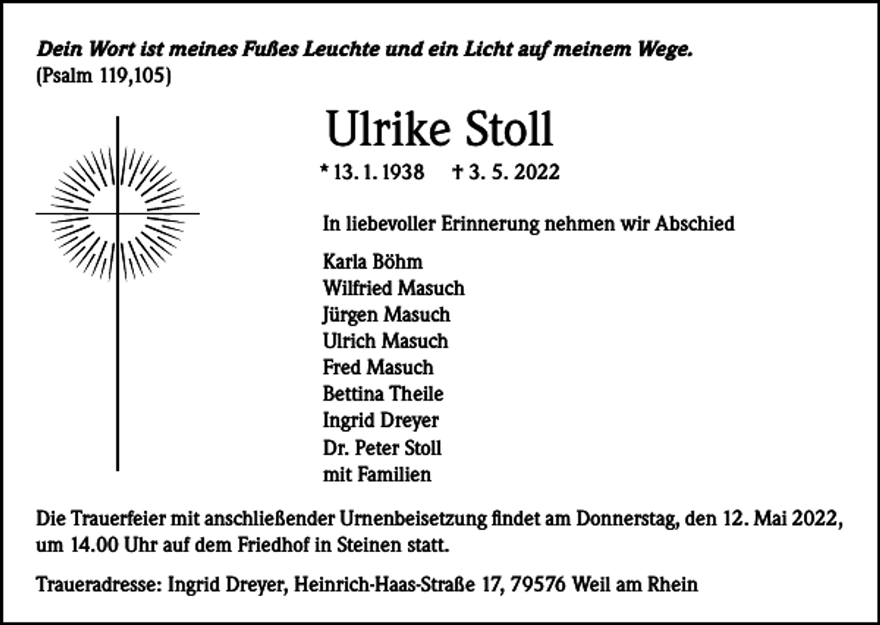 <p>Dein Wort ist meines Fußes Leuchte und ein Licht auf meinem Wege.<br />(Psalm 119,105)</p><p>Ulrike Stoll</p><p>* 13. 1. 1938</p><p>† 3. 5. 2022</p><p>In liebevoller Erinnerung nehmen wir Abschied<br />Karla Böhm<br />Wilfried Masuch<br />Jürgen Masuch<br />Ulrich Masuch<br />Fred Masuch<br />Bettina Theile<br />Ingrid Dreyer<br />Dr. Peter Stoll<br />mit Familien<br />Die Trauerfeier mit anschließender Urnenbeisetzung findet am Donnerstag, den 12. Mai 2022,<br />um 14.00 Uhr auf dem Friedhof in Steinen statt.<br />Traueradresse: Ingrid Dreyer, Heinrich-Haas-Straße 17, 79576 Weil am Rhein</p>