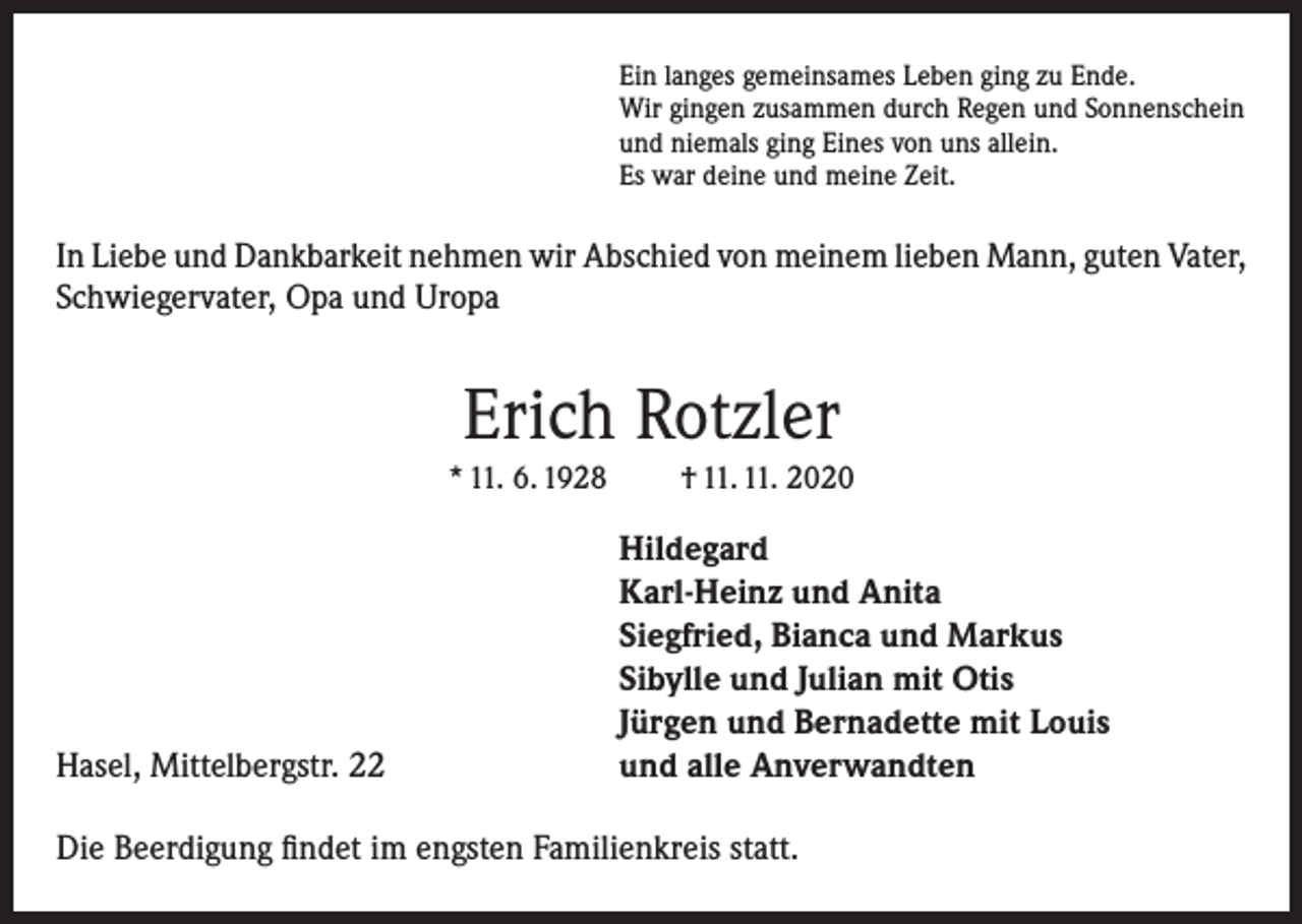<p>Ein langes gemeinsames Leben ging zu Ende.<br />Wir gingen zusammen durch Regen und Sonnenschein<br />und niemals ging Eines von uns allein.<br />Es war deine und meine Zeit.</p><p>In Liebe und Dankbarkeit nehmen wir Abschied von meinem lieben Mann, guten Vater,<br />Schwiegervater, Opa und Uropa</p><p>Erich Rotzler<br />* 11. 6. 1928</p><p>Hasel, Mittelbergstr. 22</p><p>† 11. 11. 2020</p><p>Hildegard<br />Karl-Heinz und Anita<br />Siegfried, Bianca und Markus<br />Sibylle und Julian mit Otis<br />Jürgen und Bernadette mit Louis<br />und alle Anverwandten</p><p>Die Beerdigung findet im engsten Familienkreis statt.</p>