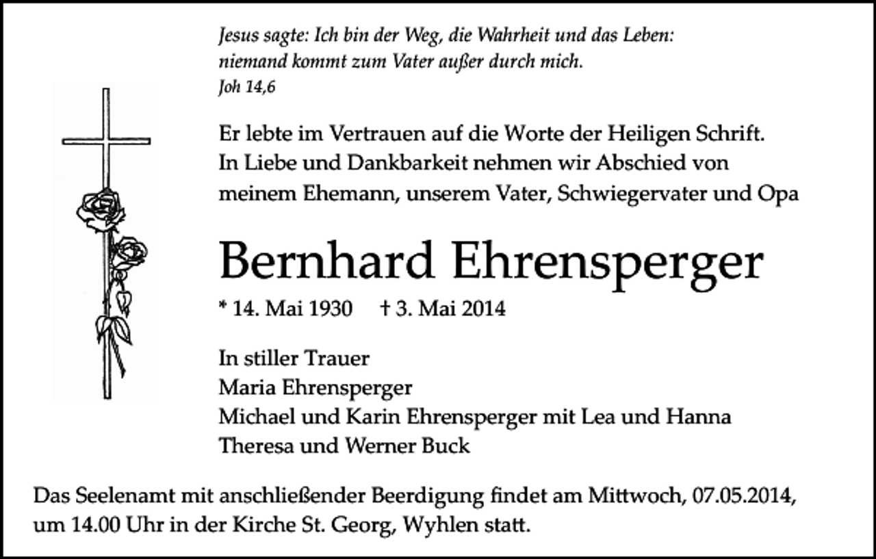 <p>Jesus sagte: Ich bin der Weg, die Wahrheit und das Leben:<br />niemand kommt zum Vater außer durch mich.<br />Joh 14,6</p><p>Er lebte im Vertrauen auf die Worte der Heiligen Schrift.<br />In Liebe und Dankbarkeit nehmen wir Abschied von<br />meinem Ehemann, unserem Vater, Schwiegervater und Opa</p><p>Bernhard Ehrensperger<br />* 14. Mai 1930</p><p>† 3. Mai 2014</p><p>In stiller Trauer<br />Maria Ehrensperger<br />Michael und Karin Ehrensperger mit Lea und Hanna<br />Theresa und Werner Buck<br />Das Seelenamt mit anschließender Beerdigung ﬁndet am Mi�woch, 07.05.2014,<br />um 14.00 Uhr in der Kirche St. Georg, Wyhlen sta�.</p>