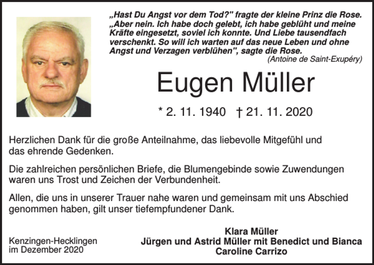 <p>„Hast Du Angst vor dem Tod?" fragte der kleine Prinz die Rose.<br />„Aber nein. Ich habe doch gelebt, ich habe geblüht und meine<br />Kräfte eingesetzt, soviel ich konnte. Und Liebe tausendfach<br />verschenkt. So will ich warten auf das neue Leben und ohne<br />Angst und Verzagen verblühen", sagte die Rose.<br />(Antoine de Saint-Exupéry)</p><p>Eugen Müller<br />* 2. 11. 1940 † 21. 11. 2020<br />Herzlichen Dank für die große Anteilnahme, das liebevolle Mitgefühl und<br />das ehrende Gedenken.<br />Die zahlreichen persönlichen Briefe, die Blumengebinde sowie Zuwendungen<br />waren uns Trost und Zeichen der Verbundenheit.<br />Allen, die uns in unserer Trauer nahe waren und gemeinsam mit uns Abschied<br />genommen haben, gilt unser tiefempfundener Dank.<br />Kenzingen-Hecklingen<br />im Dezember 2020</p><p>Klara Müller<br />Jürgen und Astrid Müller mit Benedict und Bianca<br />Caroline Carrizo</p>