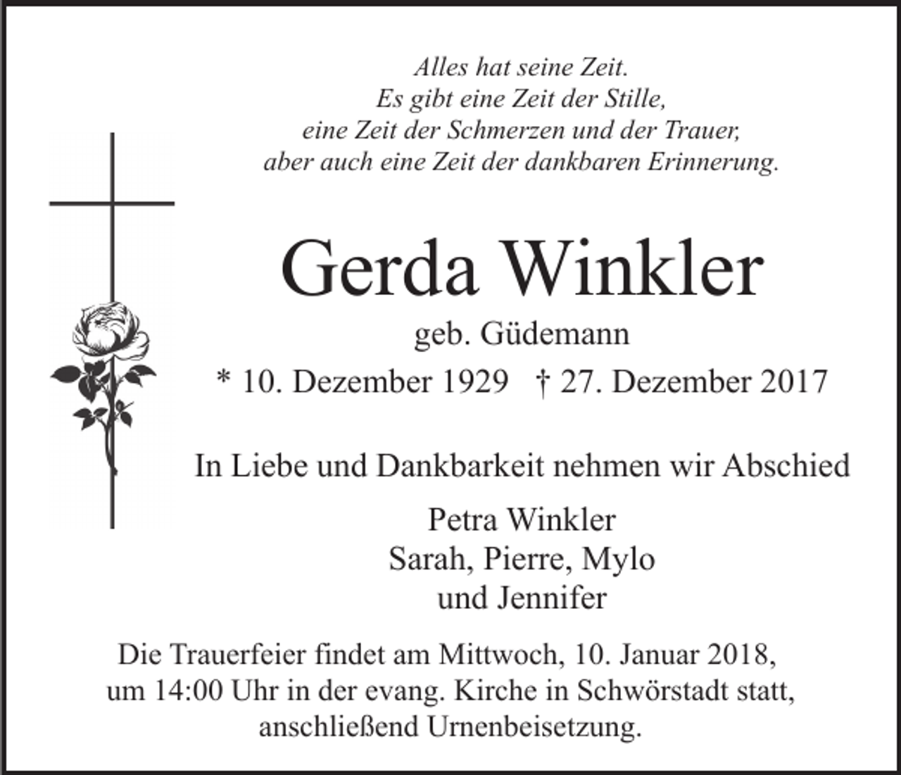 <p>All<br />es hhat<br />at sseine<br />ei n e ZZeit.<br />eit.<br />Alles<br />Es<br />bt eieine<br />n e ZZeit<br />eit dder<br />er Still<br />e,<br />Es gigibt<br />Stille,<br />ei<br />n e Zeit<br />Z eit der<br />d er Schmerzen<br />S c h m erz e n und<br />u n d dder<br />er Trauer,<br />Tr a u er,<br />eine<br />eine<br />aaber<br />b er aauch<br />u c h ei<br />n e Zeit<br />Z eit dder<br />er ddankbaren<br />a n k b ar e n Erinnerung.<br />Eri n n er u n g.</p><p>GGerda<br />er d a Winkler<br />Wi n kl er</p><p>ggeb.<br />e b. Güdemann<br />G ü de ma n n<br />** 110.<br />0. Dezember<br />D e z e m b er 1192 2 9 †† 227.<br />7. Dezember<br />D e z e m b er 22<br />IInn Liebe<br />Li e b e und<br />u n d Dankbarkeit<br />D a n k b ar k eit nehmen<br />n e h m e n wir<br />wir Abschied<br />A bs c hi e d<br />PPetra<br />etr a Winkler<br />Wi n kl er<br />SSarah,<br />ar a h, Pi<br />Pierre,<br />err e, Mylo<br />M yl o<br />und<br />u n d JJennifer<br />e n nif er<br />Die<br />Di<br />e TrTrauerfeier<br />a u erf ei er fifindet<br />n d et aam<br />m Mittwoch,<br />Mitt w o c h, 10.<br />1 0. Januar<br />J a n u ar 2018,<br />2 0 18,<br />statt,<br />uum<br />m 114:00<br />4: Uhr<br />U hr iin<br />n dder<br />er eevang.<br />v a n g. Kirche<br />Kir c h e iin<br />n Schwörstadt<br />S c h w örst a dt st<br />att,<br />aanschließend<br />ns c hli e ß e n d Urnenbeisetzung.<br />Ur n e n b eis e t z u n g.</p>