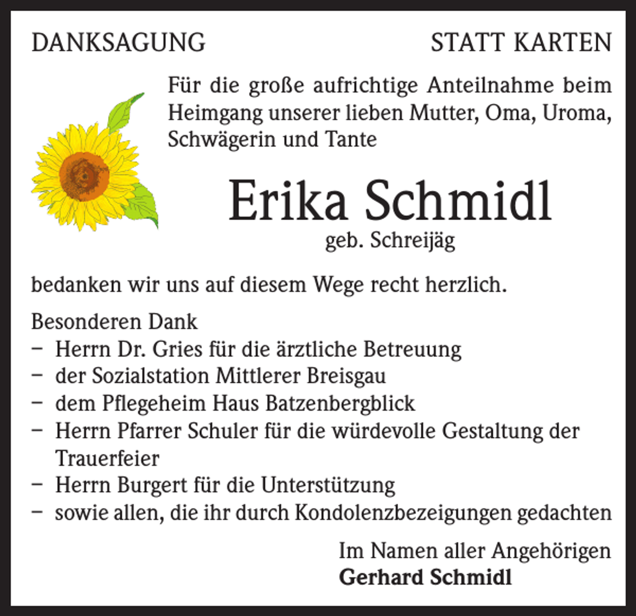 <p>DANKSAGUNG</p><p>STATT KARTEN</p><p>Für die große aufrichtige Anteilnahme beim<br />Heimgang unserer lieben Mutter, Oma, Uroma,<br />Schwägerin und Tante</p><p>Erika Schmidl<br />geb. Schreijäg</p><p>bedanken wir uns auf diesem Wege recht herzlich.<br />Besonderen Dank<br />– Herrn Dr. Gries für die ärztliche Betreuung<br />– der Sozialstation Mittlerer Breisgau<br />– dem Pflegeheim Haus Batzenbergblick<br />– Herrn Pfarrer Schuler für die würdevolle Gestaltung der<br />Trauerfeier<br />– Herrn Burgert für die Unterstützung<br />– sowie allen, die ihr durch Kondolenzbezeigungen gedachten<br />Im Namen aller Angehörigen<br />Gerhard Schmidl</p>