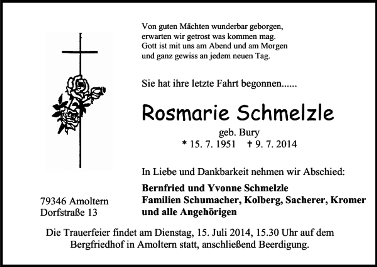 <p>Von guten Mächten wunderbar geborgen,<br />erwarten wir getrost was kommen mag.<br />Gott ist mit uns am Abend und am Morgen<br />und ganz gewiss an jedem neuen Tag.</p><p>Sie hat ihre letzte Fahrt begonnen......</p><p>Rosmarie Schmelzle<br />geb. Bury<br />* 15. 7. 1951  9. 7. 2014</p><p>In Liebe und Dankbarkeit nehmen wir Abschied:<br />79346 Amoltern<br />Dorfstraße 13</p><p>Bernfried und Yvonne Schmelzle<br />Familien Schumacher, Kolberg, Sacherer, Kromer<br />und alle Angehörigen</p><p>Die Trauerfeier findet am Dienstag, 15. Juli 2014, 15.30 Uhr auf dem<br />Bergfriedhof in Amoltern statt, anschließend Beerdigung.</p>