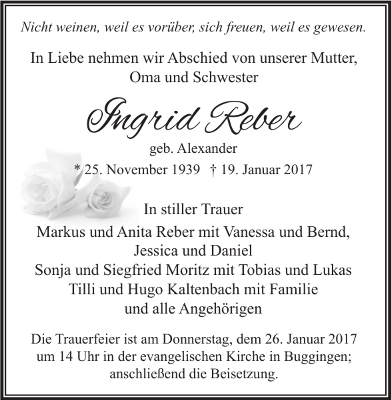 <p>Nicht weinen, weil es vorüber, sich freuen, weil es gewesen.</p><p>In Liebe nehmen wir Abschied von unserer Mutter,<br />Oma und Schwester</p><p>Ingrid Reber<br />geb. Alexander</p><p>* 25. November 1939 † 19. Januar 2017</p><p>In stiller Trauer<br />Markus und Anita Reber mit Vanessa und Bernd,<br />Jessica und Daniel<br />Sonja und Siegfried Moritz mit Tobias und Lukas<br />Tilli und Hugo Kaltenbach mit Familie<br />und alle Angehörigen<br />Die Trauerfeier ist am Donnerstag, dem 26. Januar 2017<br />um 14 Uhr in der evangelischen Kirche in Buggingen;<br />anschließend die Beisetzung.</p>