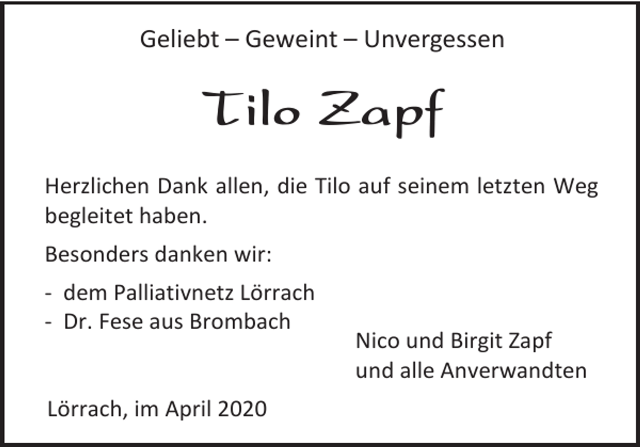 <p>Geliebt – Geweint – Unvergessen</p><p>Tilo Zapf<br />Herzlichen Dank allen, die Tilo auf seinem letzten Weg<br />begleitet haben.<br />Besonders danken wir:<br />- dem Palliativnetz Lörrach<br />- Dr. Fese aus Brombach</p><p>Lörrach, im April 2020</p><p>Nico und Birgit Zapf<br />und alle Anverwandten</p>