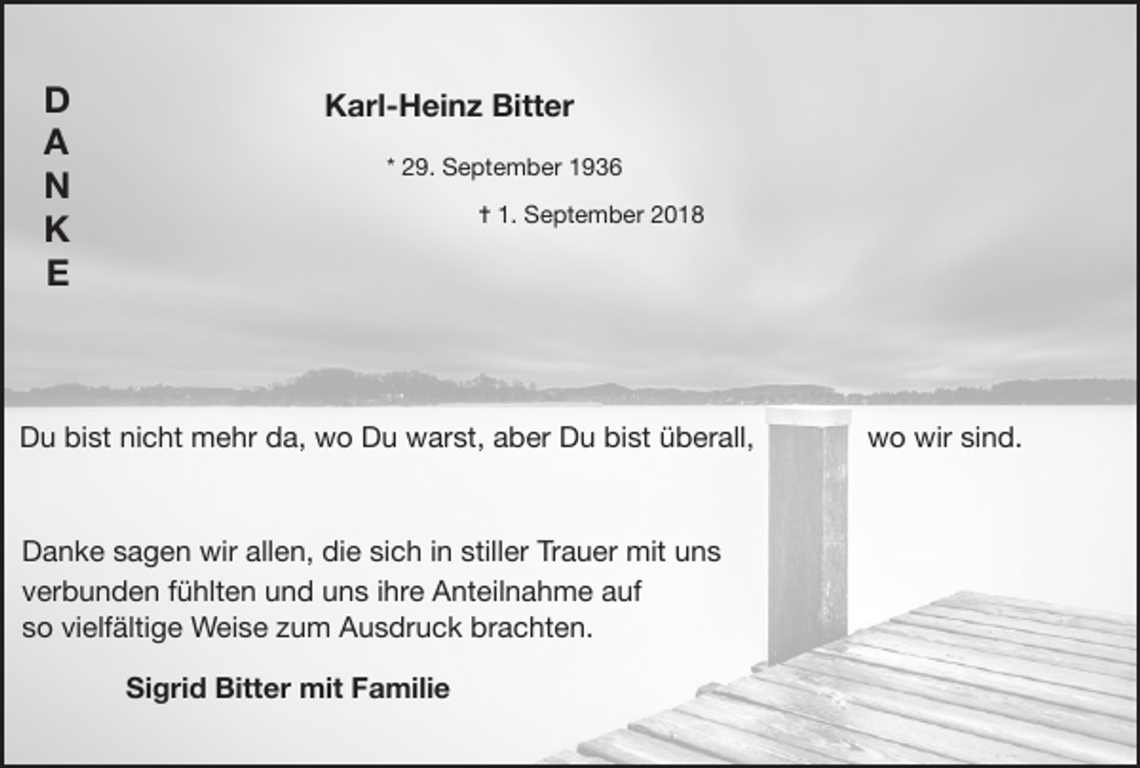 <p>D<br />A<br />N<br />K<br />E</p><p>Karl-Heinz Bitter<br />* 29. September 1936</p><p>✝ 1. September 2018</p><p>Du bist nicht mehr da, wo Du warst, aber Du bist überall,</p><p>Danke sagen wir allen, die sich in stiller Trauer mit uns</p><p>verbunden fühlten und uns ihre Anteilnahme auf</p><p>so vielfältige Weise zum Ausdruck brachten.<br />Sigrid Bitter mit Familie</p><p>wo wir sind.</p>