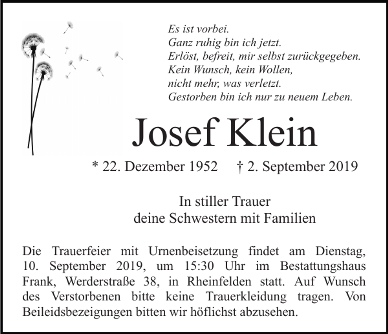 <p>Es ist vorbei.<br />Ganz ruhig bin ich jetzt.<br />Erlöst, befreit, mir selbst zurückgegeben.<br />Kein Wunsch, kein Wollen,<br />nicht mehr, was verletzt.<br />Gestorben bin ich nur zu neuem Leben.</p><p>Josef Klein<br />* 22. Dezember 1952</p><p>† 2. September 2019</p><p>In stiller Trauer<br />deine Schwestern mit Familien<br />Die Trauerfeier mit Urnenbeisetzung findet am Dienstag,<br />10. September 2019, um 15:30 Uhr im Bestattungshaus<br />Frank, Werderstraße 38, in Rheinfelden statt. Auf Wunsch<br />des Verstorbenen bitte keine Trauerkleidung tragen. Von<br />Beileidsbezeigungen bitten wir höflichst abzusehen.</p>