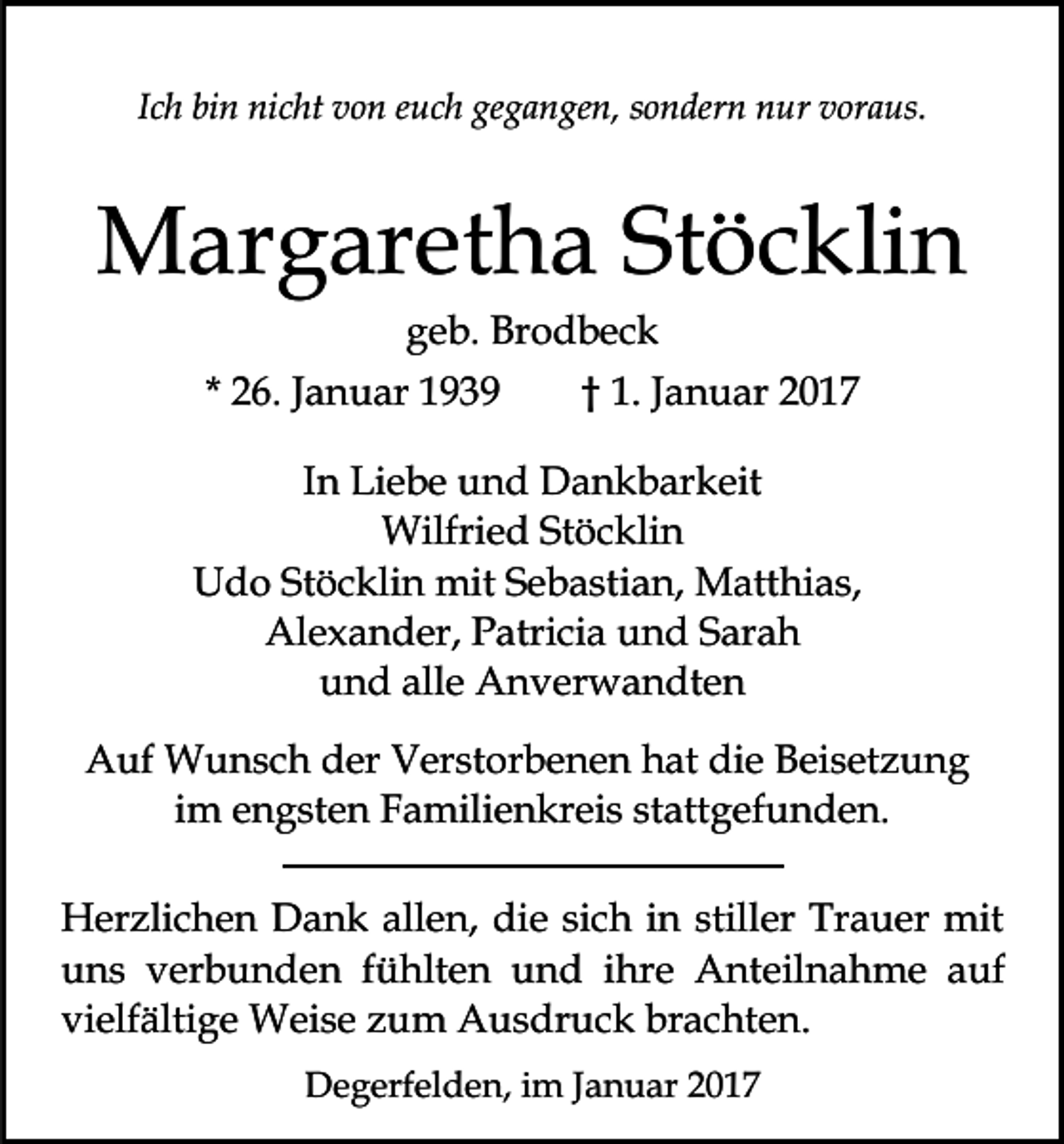 <p>Ich bin nicht von euch gegangen, sondern nur voraus.</p><p>Margaretha Stöcklin<br />geb. Brodbeck<br />* 26. Januar 1939</p><p>† 1. Januar 2017</p><p>In Liebe und Dankbarkeit<br />Wilfried Stöcklin<br />Udo Stöcklin mit Sebastian, Matthias,<br />Alexander, Patricia und Sarah<br />und alle Anverwandten<br />Auf Wunsch der Verstorbenen hat die Beisetzung<br />im engsten Familienkreis stattgefunden.<br />Herzlichen Dank allen, die sich in stiller Trauer mit<br />uns verbunden fühlten und ihre Anteilnahme auf<br />vielfältige Weise zum Ausdruck brachten.<br />Degerfelden, im Januar 2017</p>