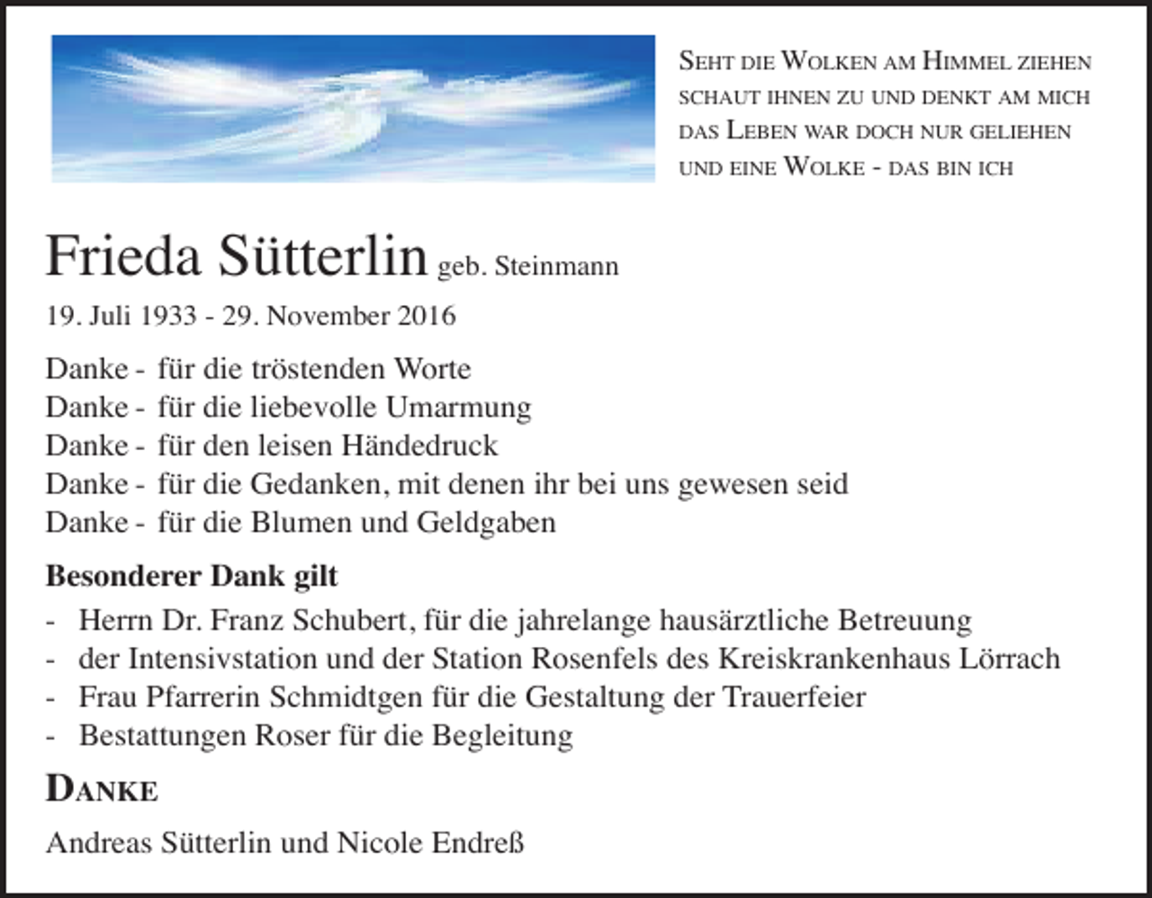 <p>SEHT DIE WOLKEN AM HIMMEL ZIEHEN<br />SCHAUT IHNEN ZU UND DENKT AM MICH<br />DAS</p><p>LEBEN WAR DOCH NUR GELIEHEN<br />WOLKE - DAS BIN ICH</p><p>UND EINE</p><p>Frieda Sütterlin geb. Steinmann<br />19. Juli 1933 - 29. November 2016</p><p>Danke Danke Danke Danke Danke -</p><p>für die tröstenden Worte<br />für die liebevolle Umarmung<br />für den leisen Händedruck<br />für die Gedanken, mit denen ihr bei uns gewesen seid<br />für die Blumen und Geldgaben</p><p>Besonderer Dank gilt<br />- Herrn Dr. Franz Schubert, für die jahrelange hausärztliche Betreuung<br />- der Intensivstation und der Station Rosenfels des Kreiskrankenhaus Lörrach<br />- Frau Pfarrerin Schmidtgen für die Gestaltung der Trauerfeier<br />- Bestattungen Roser für die Begleitung</p><p>DANKE<br />Andreas Sütterlin und Nicole Endreß</p>