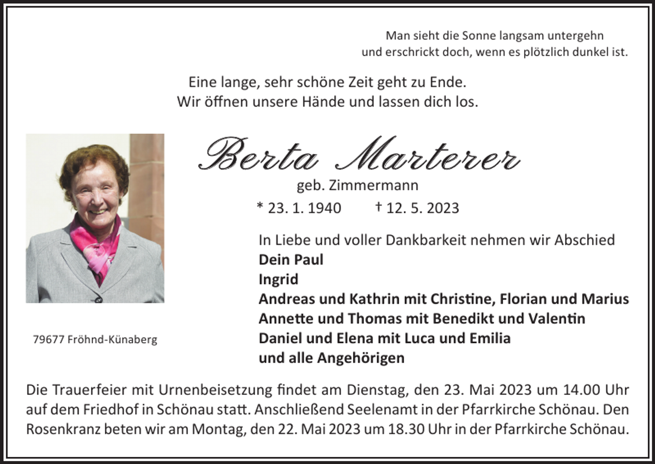 <p>Man sieht die Sonne langsam untergehn<br />und erschrickt doch, wenn es plötzlich dunkel ist.</p><p>Eine lange, sehr schöne Zeit geht zu Ende.<br />Wir öffnen unsere Hände und lassen dich los.</p><p>Berta Marterer<br />geb. Zimmermann<br />* 23. 1. 1940<br />† 12. 5. 2023</p><p>In Liebe und voller Dankbarkeit nehmen wir Abschied</p><p>Dein Paul<br />Ingrid</p><p>Andreas und Kathrin mit Christine, Florian und Marius</p><p>Annette und Thomas mit Benedikt und Valentin<br />Daniel und Elena mit Luca und Emilia<br />79677 Fröhnd-Künaberg</p><p>und alle Angehörigen<br />Die Trauerfeier mit Urnenbeisetzung findet am Dienstag, den 23. Mai 2023 um 14.00 Uhr<br />auf dem Friedhof in Schönau statt. Anschließend Seelenamt in der Pfarrkirche Schönau. Den<br />Rosenkranz beten wir am Montag, den 22. Mai 2023 um 18.30 Uhr in der Pfarrkirche Schönau.</p>
