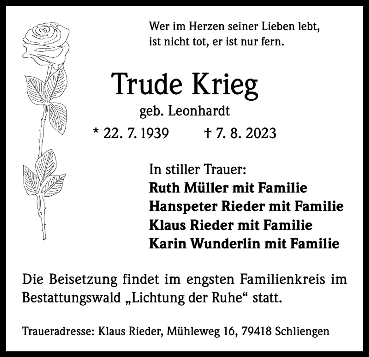 <p>Wer im Herzen seiner Lieben lebt,<br />ist nicht tot, er ist nur fern.</p><p>Trude Krieg</p><p>geb. Leonhardt<br />* 22. 7. 1939<br />† 7. 8. 2023<br />In stiller Trauer:<br />Ruth Müller mit Familie<br />Hanspeter Rieder mit Familie<br />Klaus Rieder mit Familie<br />Karin Wunderlin mit Familie<br />Die Beisetzung findet im engsten Familienkreis im<br />Bestattungswald „Lichtung der Ruhe“ statt.<br />Traueradresse: Klaus Rieder, Mühleweg 16, 79418 Schliengen</p>