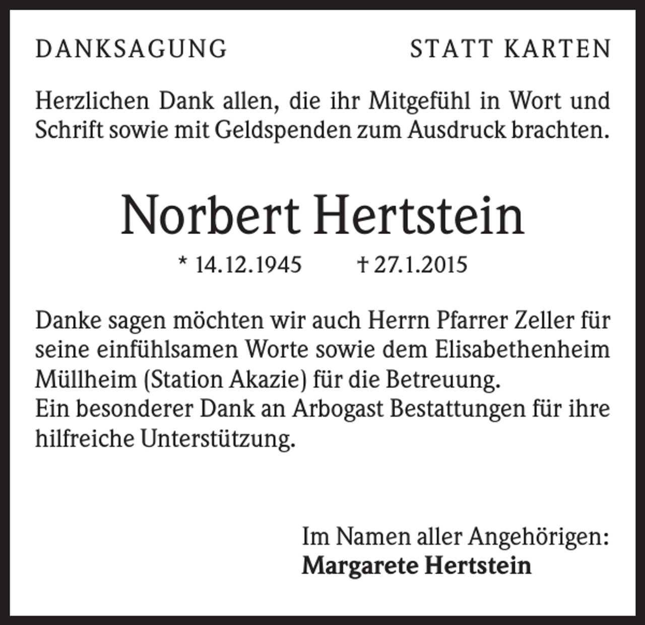 <p>DANKSAGUNG</p><p>S TA TT K A RTEN</p><p>Herzlichen Dank allen, die ihr Mitgefühl in Wort und<br />Schrift sowie mit Geldspenden zum Ausdruck brachten.</p><p>Norbert Hertstein<br />* 14.12.1945</p><p>† 27.1.2015</p><p>Danke sagen möchten wir auch Herrn Pfarrer Zeller für<br />seine einfühlsamen Worte sowie dem Elisabethenheim<br />Müllheim (Station Akazie) für die Betreuung.<br />Ein besonderer Dank an Arbogast Bestattungen für ihre<br />hilfreiche Unterstützung.</p><p>Im Namen aller Angehörigen:<br />Margarete Hertstein</p>