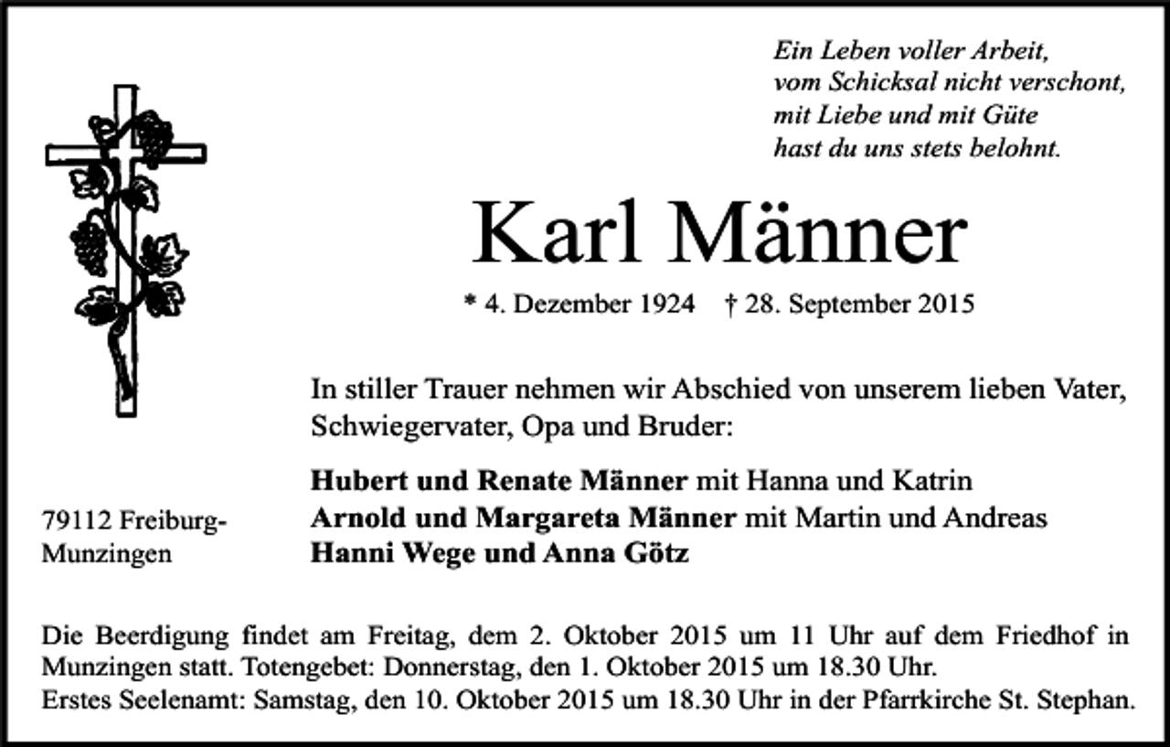 <p>Ein Leben voller Arbeit,<br />vom Schicksal nicht verschont,<br />mit Liebe und mit Güte<br />hast du uns stets belohnt.</p><p>Karl Männer</p><p>* 4. Dezember 1924</p><p>† 28. September 2015</p><p>In stiller Trauer nehmen wir Abschied von unserem lieben Vater,<br />Schwiegervater, Opa und Bruder:<br />79112 FreiburgMunzingen</p><p>Hubert und Renate Männer mit Hanna und Katrin<br />Arnold und Margareta Männer mit Martin und Andreas<br />Hanni Wege und Anna Götz</p><p>Die Beerdigung findet am Freitag, dem 2. Oktober 2015 um 11 Uhr auf dem Friedhof in<br />Munzingen statt. Totengebet: Donnerstag, den 1. Oktober 2015 um 18.30 Uhr.<br />Erstes Seelenamt: Samstag, den 10. Oktober 2015 um 18.30 Uhr in der Pfarrkirche St. Stephan.</p>