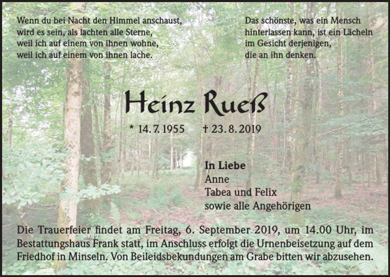 <p>Wenn du bei Nacht den Himmel anschaust,<br />wird es sein, als lachten alle Sterne,<br />weil ich auf einem von ihnen wohne,<br />weil ich auf einem von ihnen lache.</p><p>Das schönste, was ein Mensch<br />hinterlassen kann, ist ein Lächeln<br />im Gesicht derjenigen,<br />die an ihn denken.</p><p>Heinz Rueß<br />* 14. 7. 1955 † 23. 8. 2019</p><p>In Liebe<br />Anne<br />Tabea und Felix<br />sowie alle Angehörigen<br />Die Trauerfeier findet am Freitag, 6. September 2019, um 14.00 Uhr, im<br />Bestattungshaus Frank statt, im Anschluss erfolgt die Urnenbeisetzung auf dem<br />Friedhof in Minseln. Von Beileidsbekundungen am Grabe bitten wir abzusehen.</p>