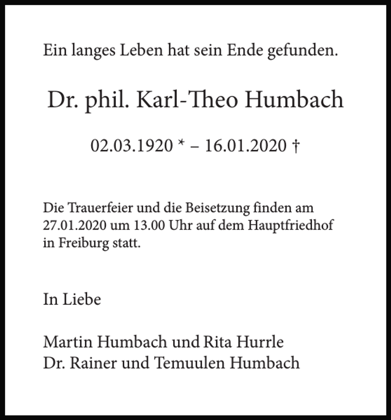 <p>Ein langes Leben hat sein Ende gefunden.</p><p>Dr. phil. Karl-Theo Humbach<br />02.03.1920 * – 16.01.2020 †<br />Die Trauerfeier und die Beisetzung finden am<br />27.01.2020 um 13.00 Uhr auf dem Hauptfriedhof<br />in Freiburg statt.</p><p>In Liebe<br />Martin Humbach und Rita Hurrle<br />Dr. Rainer und Temuulen Humbach</p>