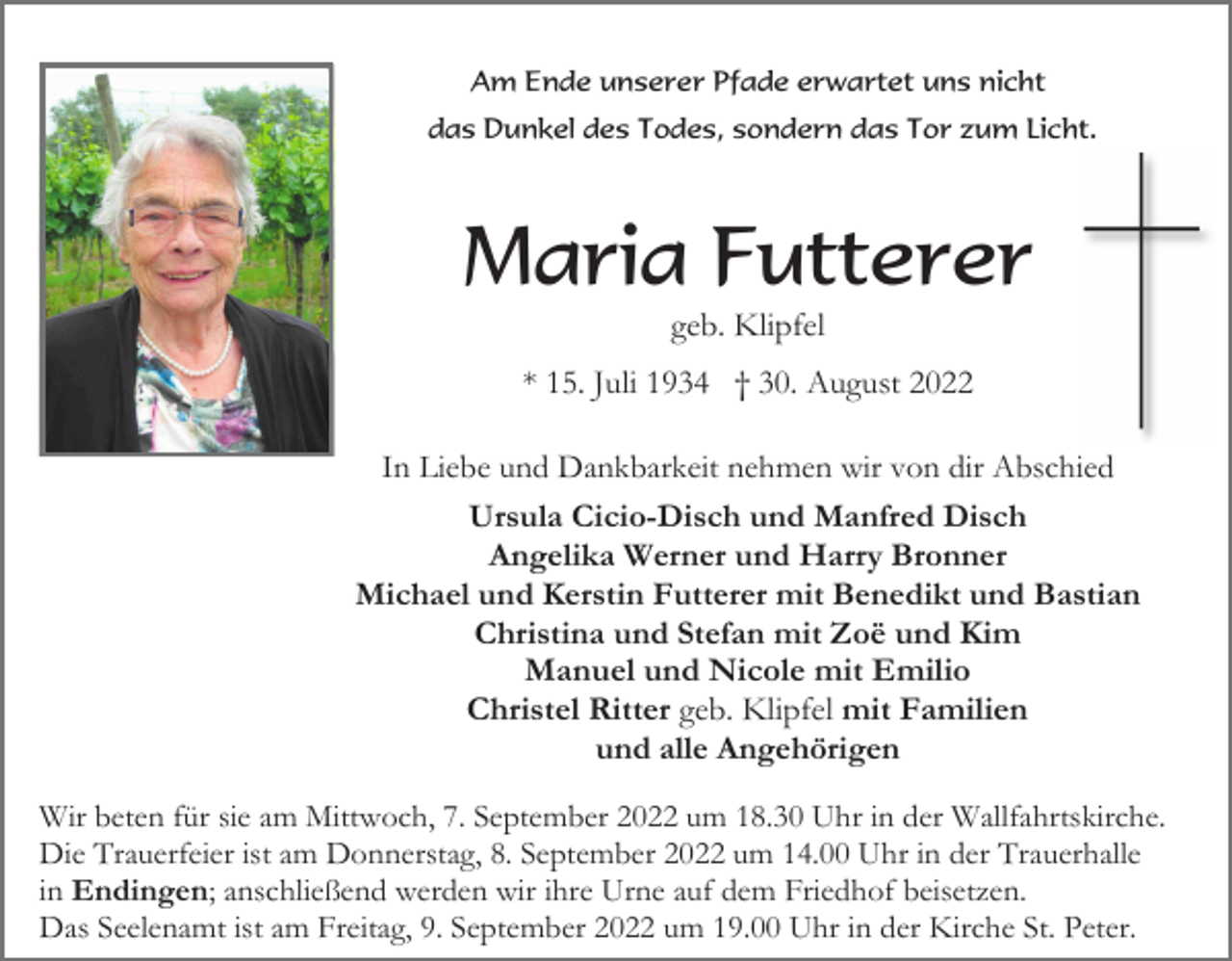 <p>Am Ende unserer Pfade erwartet uns nicht<br />das Dunkel des Todes, sondern das Tor zum Licht.</p><p>Maria Futterer<br />geb. Klipfel<br />* 15. Juli 1934 † 30. August 2022<br />In Liebe und Dankbarkeit nehmen wir von dir Abschied<br />Ursula Cicio-Disch und Manfred Disch<br />Angelika Werner und Harry Bronner<br />Michael und Kerstin Futterer mit Benedikt und Bastian<br />Christina und Stefan mit Zoë und Kim<br />Manuel und Nicole mit Emilio<br />Christel Ritter geb. Klipfel mit Familien<br />und alle Angehörigen<br />Wir beten für sie am Mittwoch, 7. September 2022 um 18.30 Uhr in der Wallfahrtskirche.<br />Die Trauerfeier ist am Donnerstag, 8. September 2022 um 14.00 Uhr in der Trauerhalle<br />in Endingen; anschließend werden wir ihre Urne auf dem Friedhof beisetzen.<br />Das Seelenamt ist am Freitag, 9. September 2022 um 19.00 Uhr in der Kirche St. Peter.</p>