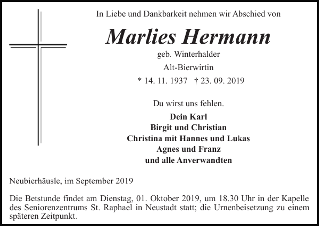 <p>In Liebe und Dankbarkeit nehmen wir Abschied von</p><p>Marlies Hermann<br />geb. Winterhalder<br />Alt-Bierwirtin<br />* 14. 11. 1937 † 23. 09. 2019<br />Du wirst uns fehlen.<br />Dein Karl<br />Birgit und Christian<br />Christina mit Hannes und Lukas<br />Agnes und Franz<br />und alle Anverwandten<br />Neubierhäusle, im September 2019<br />Die Betstunde findet am Dienstag, 01. Oktober 2019, um 18.30 Uhr in der Kapelle<br />des Seniorenzentrums St. Raphael in Neustadt statt; die Urnenbeisetzung zu einem<br />späteren Zeitpunkt.</p>