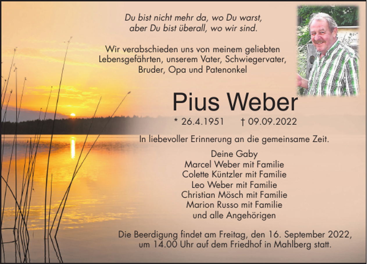 <p>Du bist nicht mehr da, wo Du warst,<br />aber Du bist überall, wo wir sind.<br />Wir verabschieden uns von meinem geliebten<br />Lebensgefährten, unserem Vater, Schwiegervater,<br />Bruder, Opa und Patenonkel</p><p>Pius Weberr<br />* 26.4.1951</p><p>† 09.09.2022</p><p>In liebevoller Erinnerung an die gemeinsame Zeit.<br />Deine Gaby<br />Marcel Weber mit Familie<br />Colette Küntzler mit Familie<br />Leo Weber mit Familie<br />Christian Mösch mit Familie<br />Marion Russo mit Familie<br />und alle Angehörigen<br />Die Beerdigung findet am Freitag, den 16. September 2022,<br />um 14.00 Uhr auf dem Friedhof in Mahlberg statt.</p>