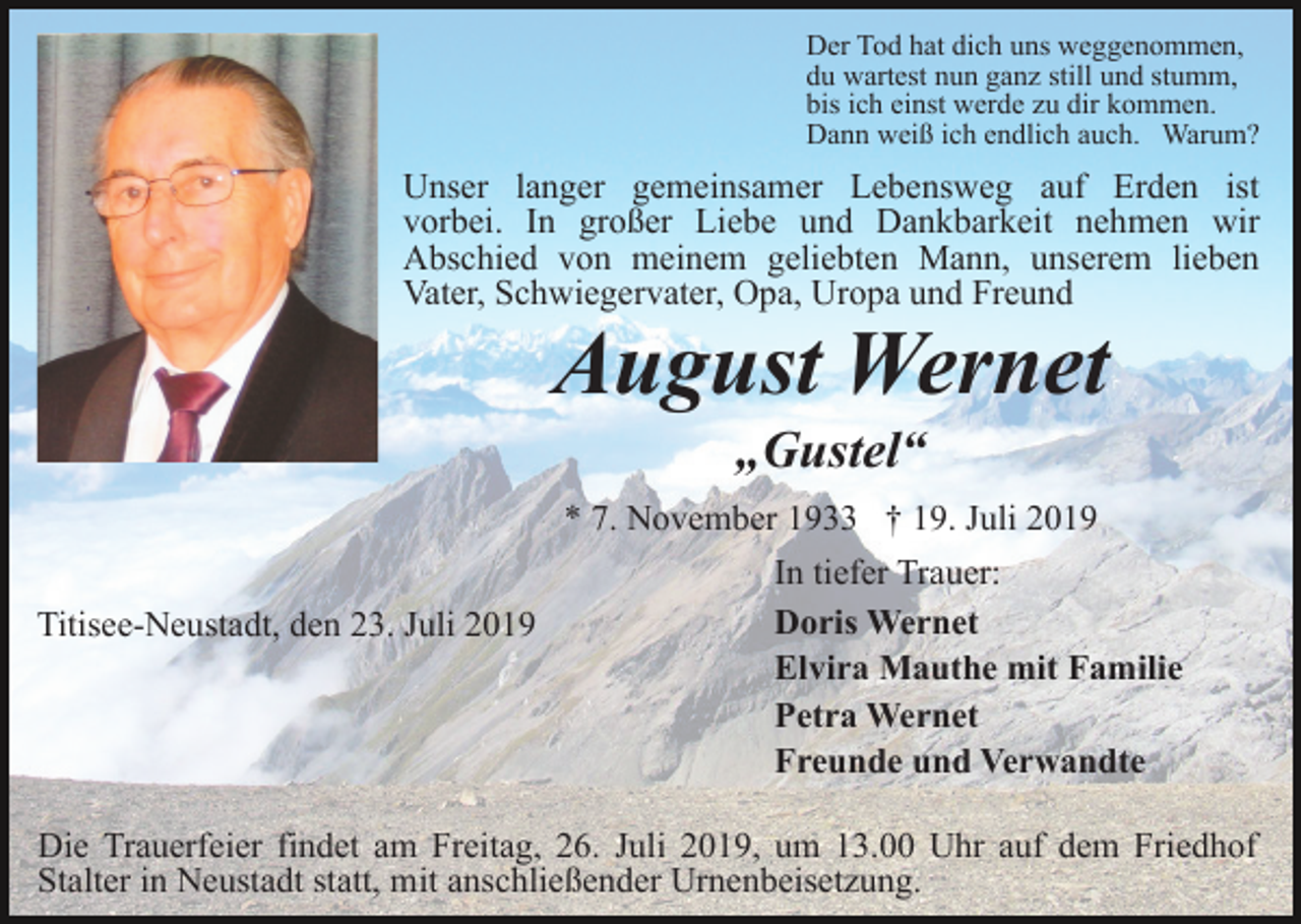 <p>Der Tod hat dich uns weggenommen,<br />du wartest nun ganz still und stumm,<br />bis ich einst werde zu dir kommen.<br />Dann weiß ich endlich auch. Warum?</p><p>Unser langer gemeinsamer Lebensweg auf Erden ist<br />vorbei. In großer Liebe und Dankbarkeit nehmen wir<br />Abschied von meinem geliebten Mann, unserem lieben<br />Vater, Schwiegervater, Opa, Uropa und Freund</p><p>August Wernet<br />„Gustel“<br />* 7. November 1933 † 19. Juli 2019</p><p>Titisee-Neustadt, den 23. Juli 2019</p><p>In tiefer Trauer:<br />Doris Wernet<br />Elvira Mauthe mit Familie<br />Petra Wernet<br />Freunde und Verwandte</p><p>Die Trauerfeier findet am Freitag, 26. Juli 2019, um 13.00 Uhr auf dem Friedhof<br />Stalter in Neustadt statt, mit anschließender Urnenbeisetzung.</p>