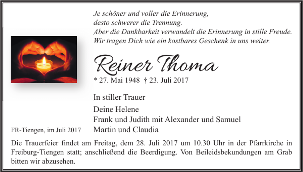 <p>J e sschöner<br />Je<br />c h ö n er und<br />u n d vvoller<br />oll er die<br />di e Erinnerung,<br />Eri n n er u n g,<br />ddesto<br />est o sschwerer<br />c h w er er di<br />die<br />e Trennung.<br />Tr e n n u n g.<br />AAber<br />b er didie<br />e Dankbarkeit<br />D a n k b ar k eit vverwandelt<br />er w a n d elt didie<br />e Eri<br />Erinnerung<br />n n er u n g i in<br />n still<br />stille<br />e Fr<br />Freude.<br />e u d e.<br />Wirtrtragen<br />Wir<br />a g e n DiDich<br />c h wiwie<br />e eiein<br />n k kostbares<br />ost b ar es GGeschenk<br />es c h e n k i ninu uns<br />ns wweiter.<br />eit er.</p><p>Reiner<br />Rei<br />ner TThoma<br />ho m a<br />** 227.<br />7. Mai<br />M ai 11948<br />9 4 8 †† 223.<br />3. JJuli<br />uli 22</p><p>FFR-Tiengen,<br />R- Ti e n g e n, iim<br />m JJuli<br />uli 22</p><p>IInn stiller<br />still er Trauer<br />Tr a u er<br />DDeine<br />ei n e HHelene<br />el e n e<br />Fr<br />a n k uund<br />n d JJudith<br />u dit h mit<br />mit Alexander<br />Al e x a n d er uund<br />n d SSamuel<br />a m u el<br />Frank<br />MMartin<br />arti n u und<br />n d ClClaudia<br />a u di a</p><p>Di e TrTrauerfeier<br />Die<br />a u erf ei er fifindet<br />n d et aam<br />m FrFreitag,<br />eit a g, ddem<br />e m 228.<br />8. J Juli<br />uli 22017<br />0 1 7 uum<br />m 110.3. 3 0 UUhr<br />hr i in<br />n dder<br />er PfPfarrkirche<br />arr kir c h e i nin<br />Freiburg-Tiengen<br />Fr<br />ei b ur g- Ti e n g e n ststatt;<br />att; aanschließend<br />ns c hli e ß e n d didie<br />e Beerdigung.<br />B e er di g u n g. Von<br />Vo n Beileidsbekundungen<br />B eil ei ds b e k u n d u n g e n aam<br />m Grab<br />Gr a b<br />bitten<br />bitt<br />e n wir<br />wir aabzusehen.<br />b z us e h e n.</p>