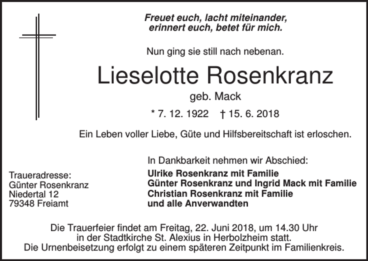 <p>Freuet euch, lacht miteinander,<br />erinnert euch, betet für mich.<br />Nun ging sie still nach nebenan.</p><p>Lieselotte Rosenkranz<br />geb. Mack<br />* 7. 12. 1922</p><p>† 15. 6. 2018</p><p>Ein Leben voller Liebe, Güte und Hilfsbereitschaft ist erloschen.</p><p>Traueradresse:<br />Günter Rosenkranz<br />Niedertal 12<br />79348 Freiamt</p><p>In Dankbarkeit nehmen wir Abschied:<br />Ulrike Rosenkranz mit Familie<br />Günter Rosenkranz und Ingrid Mack mit Familie<br />Christian Rosenkranz mit Familie<br />und alle Anverwandten</p><p>Die Trauerfeier findet am Freitag, 22. Juni 2018, um 14.30 Uhr<br />in der Stadtkirche St. Alexius in Herbolzheim statt.<br />Die Urnenbeisetzung erfolgt zu einem späteren Zeitpunkt im Familienkreis.</p>