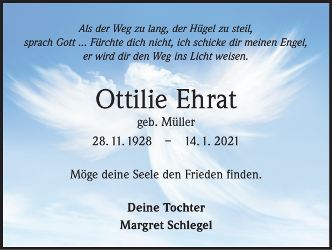 <p>Als der Weg zu lang, der Hügel zu steil,<br />sprach Gott ... Fürchte dich nicht, ich schicke dir meinen Engel,<br />er wird dir den Weg ins Licht weisen.</p><p>Ottilie Ehrat</p><p>geb. Müller<br />28. 11. 1928 – 14. 1. 2021<br />Möge deine Seele den Frieden finden.<br />Deine Tochter<br />Margret Schlegel</p>