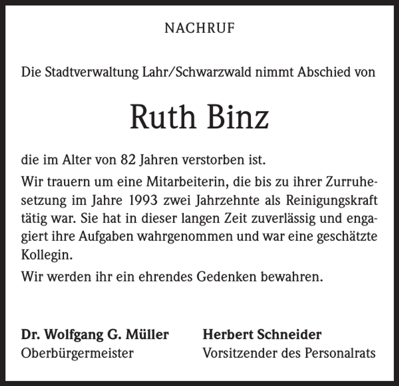 <p>NACHRUF<br />Die Stadtverwaltung Lahr/Schwarzwald nimmt Abschied von</p><p>Ruth Binz<br />die im Alter von 82 Jahren verstorben ist.<br />Wir trauern um eine Mitarbeiterin, die bis zu ihrer Zurruhesetzung im Jahre 1993 zwei Jahrzehnte als Reinigungskraft<br />tätig war. Sie hat in dieser langen Zeit zuverlässig und engagiert ihre Aufgaben wahrgenommen und war eine geschätzte<br />Kollegin.<br />Wir werden ihr ein ehrendes Gedenken bewahren.</p><p>Dr. Wolfgang G. Müller<br />Oberbürgermeister</p><p>Herbert Schneider<br />Vorsitzender des Personalrats</p>