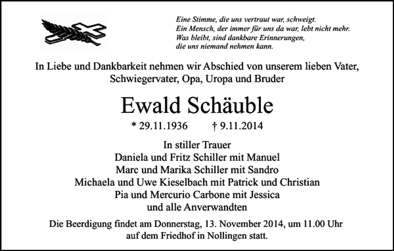 <p>Eine Stimme, die uns vertraut war, schweigt.<br />Ein Mensch, der immer für uns da war, lebt nicht mehr.<br />Was bleibt, sind dankbare Erinnerungen,<br />die uns niemand nehmen kann.</p><p>In Liebe und Dankbarkeit nehmen wir Abschied von unserem lieben Vater,<br />Schwiegervater, Opa, Uropa und Bruder</p><p>Ewald Schäuble<br />* 29.11.1936</p><p>† 9.11.2014</p><p>In stiller Trauer<br />Daniela und Fritz Schiller mit Manuel<br />Marc und Marika Schiller mit Sandro<br />Michaela und Uwe Kieselbach mit Patrick und Christian<br />Pia und Mercurio Carbone mit Jessica<br />und alle Anverwandten<br />Die Beerdigung findet am Donnerstag, 13. November 2014, um 11.00 Uhr<br />auf dem Friedhof in Nollingen statt.</p>