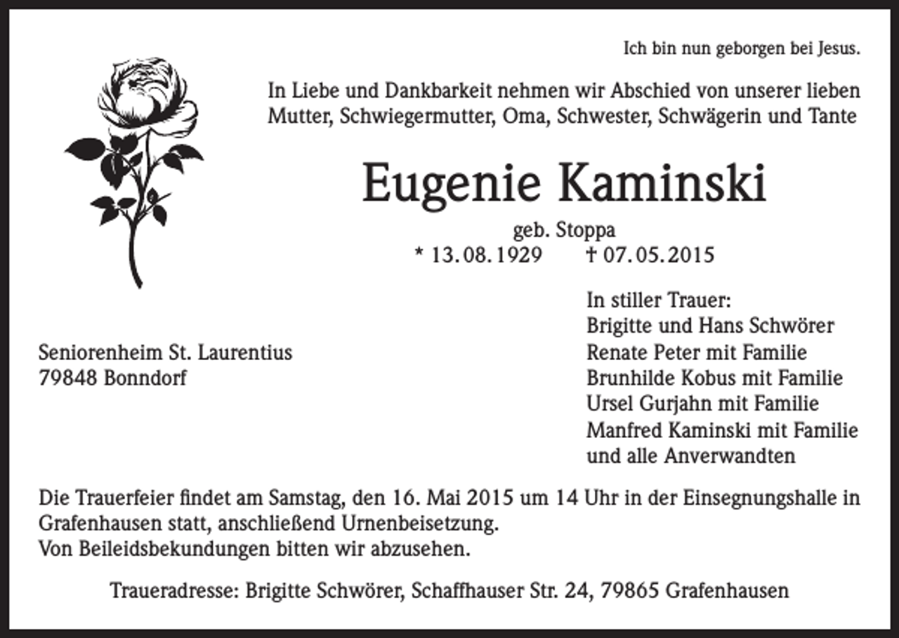 <p>Ich bin nun geborgen bei Jesus.</p><p>In Liebe und Dankbarkeit nehmen wir Abschied von unserer lieben<br />Mutter, Schwiegermutter, Oma, Schwester, Schwägerin und Tante</p><p>Eugenie Kaminski<br />geb. Stoppa<br />* 13. 08. 1929 † 07. 05. 2015</p><p>Seniorenheim St. Laurentius<br />79848 Bonndorf</p><p>In stiller Trauer:<br />Brigitte und Hans Schwörer<br />Renate Peter mit Familie<br />Brunhilde Kobus mit Familie<br />Ursel Gurjahn mit Familie<br />Manfred Kaminski mit Familie<br />und alle Anverwandten</p><p>Die Trauerfeier findet am Samstag, den 16. Mai 2015 um 14 Uhr in der Einsegnungshalle in<br />Grafenhausen statt, anschließend Urnenbeisetzung.<br />Von Beileidsbekundungen bitten wir abzusehen.<br />Traueradresse: Brigitte Schwörer, Schaffhauser Str. 24, 79865 Grafenhausen</p>