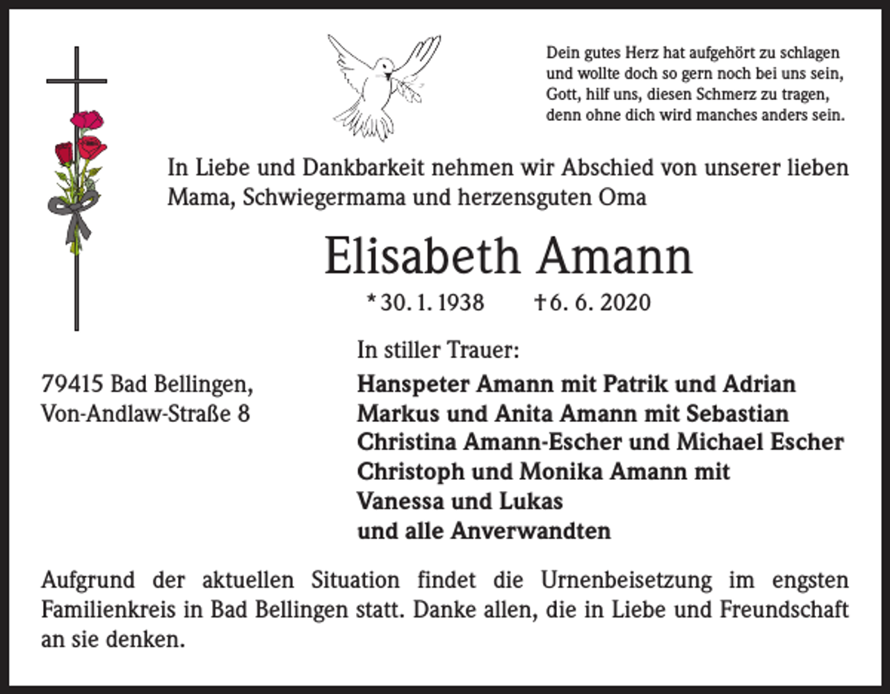 <p>Dein gutes Herz hat aufgehört zu schlagen<br />und wollte doch so gern noch bei uns sein,<br />Gott, hilf uns, diesen Schmerz zu tragen,<br />denn ohne dich wird manches anders sein.</p><p>In Liebe und Dankbarkeit nehmen wir Abschied von unserer lieben<br />Mama, Schwiegermama und herzensguten Oma</p><p>Elisabeth Amann<br />* 30. 1. 1938 † 6. 6. 2020</p><p>79415 Bad Bellingen,<br />Von-Andlaw-Straße 8</p><p>In stiller Trauer:<br />Hanspeter Amann mit Patrik und Adrian<br />Markus und Anita Amann mit Sebastian<br />Christina Amann-Escher und Michael Escher<br />Christoph und Monika Amann mit<br />Vanessa und Lukas<br />und alle Anverwandten</p><p>Aufgrund der aktuellen Situation findet die Urnenbeisetzung im engsten<br />­Familienkreis in Bad Bellingen statt. Danke allen, die in Liebe und Freundschaft<br />an sie denken.</p>