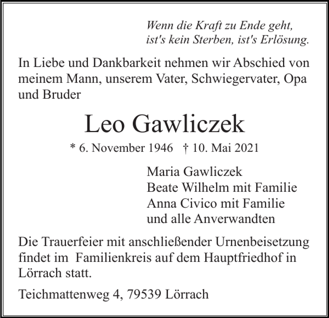 <p>Wenn die Kraft zu Ende geht,<br />ist's kein Sterben, ist's Erlösung.</p><p>In Liebe und Dankbarkeit nehmen wir Abschied von<br />meinem Mann, unserem Vater, Schwiegervater, Opa<br />und Bruder</p><p>Leo Gawliczek<br />* 6. November 1946 † 10. Mai 2021</p><p>Maria Gawliczek<br />Beate Wilhelm mit Familie<br />Anna Civico mit Familie<br />und alle Anverwandten<br />Die Trauerfeier mit anschließender Urnenbeisetzung<br />findet im Familienkreis auf dem Hauptfriedhof in<br />Lörrach statt.<br />Teichmattenweg 4, 79539 Lörrach</p>