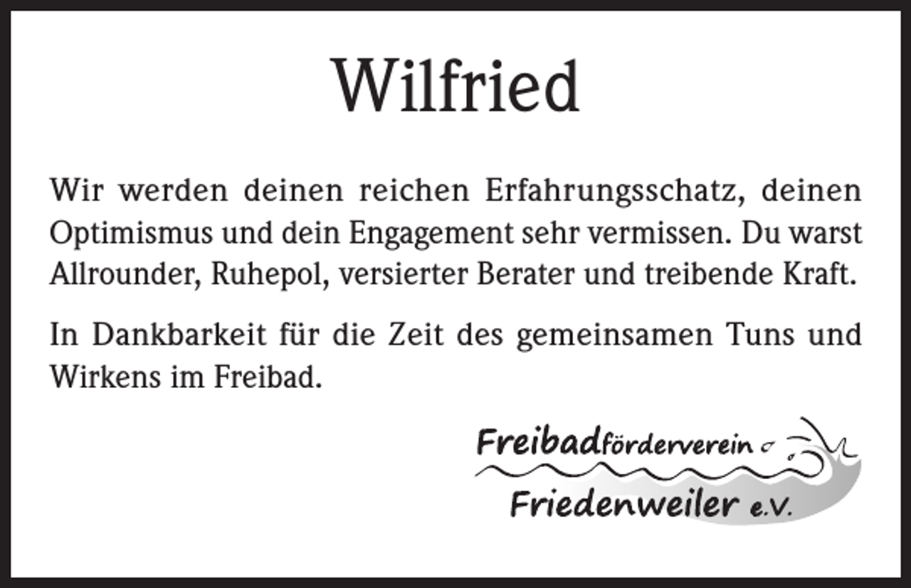 <p>Wilfried<br />Wir werden deinen reichen Erfahrungsschatz, deinen<br />Optimismus und dein Engagement sehr vermissen. Du warst<br />Allrounder, Ruhepol, versierter Berater und treibende Kraft.<br />In Dankbarkeit für die Zeit des gemeinsamen Tuns und<br />Wirkens im Freibad.</p>