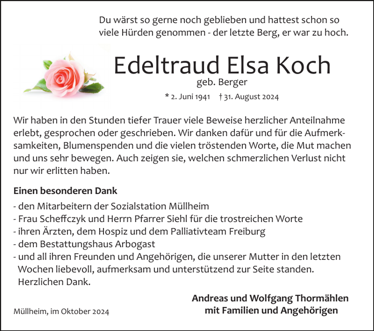 <p>Du wärst so gerne noch geblieben und hattest schon so<br />viele Hürden genommen ­ der letzte Berg, er war zu hoch.</p><p>Edeltraud Elsa Koch<br />geb. Berger</p><p>* 2. Juni 1941</p><p>† 31. August 2024</p><p>Wir haben in den Stunden tiefer Trauer viele Beweise herzlicher Anteilnahme<br />erlebt, gesprochen oder geschrieben. Wir danken dafür und für die Aufmerk­<br />samkeiten, Blumenspenden und die vielen tröstenden Worte, die Mut machen<br />und uns sehr bewegen. Auch zeigen sie, welchen schmerzlichen Verlust nicht<br />nur wir erlitten haben.<br />Einen besonderen Dank<br />­ den Mitarbeitern der Sozialstation Müllheim<br />­ Frau Scheﬀczyk und Herrn Pfarrer Siehl für die trostreichen Worte<br />­ ihren Ärzten, dem Hospiz und dem Palliativteam Freiburg<br />­ dem Bestattungshaus Arbogast<br />­ und all ihren Freunden und Angehörigen, die unserer Mutter in den letzten<br />Wochen liebevoll, aufmerksam und unterstützend zur Seite standen.<br />Herzlichen Dank.<br />Müllheim, im Oktober 2024</p><p>Andreas und Wolfgang Thormählen<br />mit Familien und Angehörigen</p>