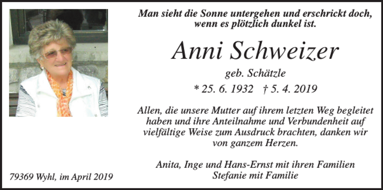<p>Man sieht die Sonne untergehen und erschrickt doch,<br />wenn es plötzlich dunkel ist.</p><p>Anni Schweizer<br />geb. Schätzle<br />* 25. 6. 1932 † 5. 4. 2019<br />Allen, die unsere Mutter auf ihrem letzten Weg begleitet<br />haben und ihre Anteilnahme und Verbundenheit auf<br />vielfältige Weise zum Ausdruck brachten, danken wir<br />von ganzem Herzen.<br />79369 Wyhl, im April 2019</p><p>Anita, Inge und Hans-Ernst mit ihren Familien<br />Stefanie mit Familie</p>