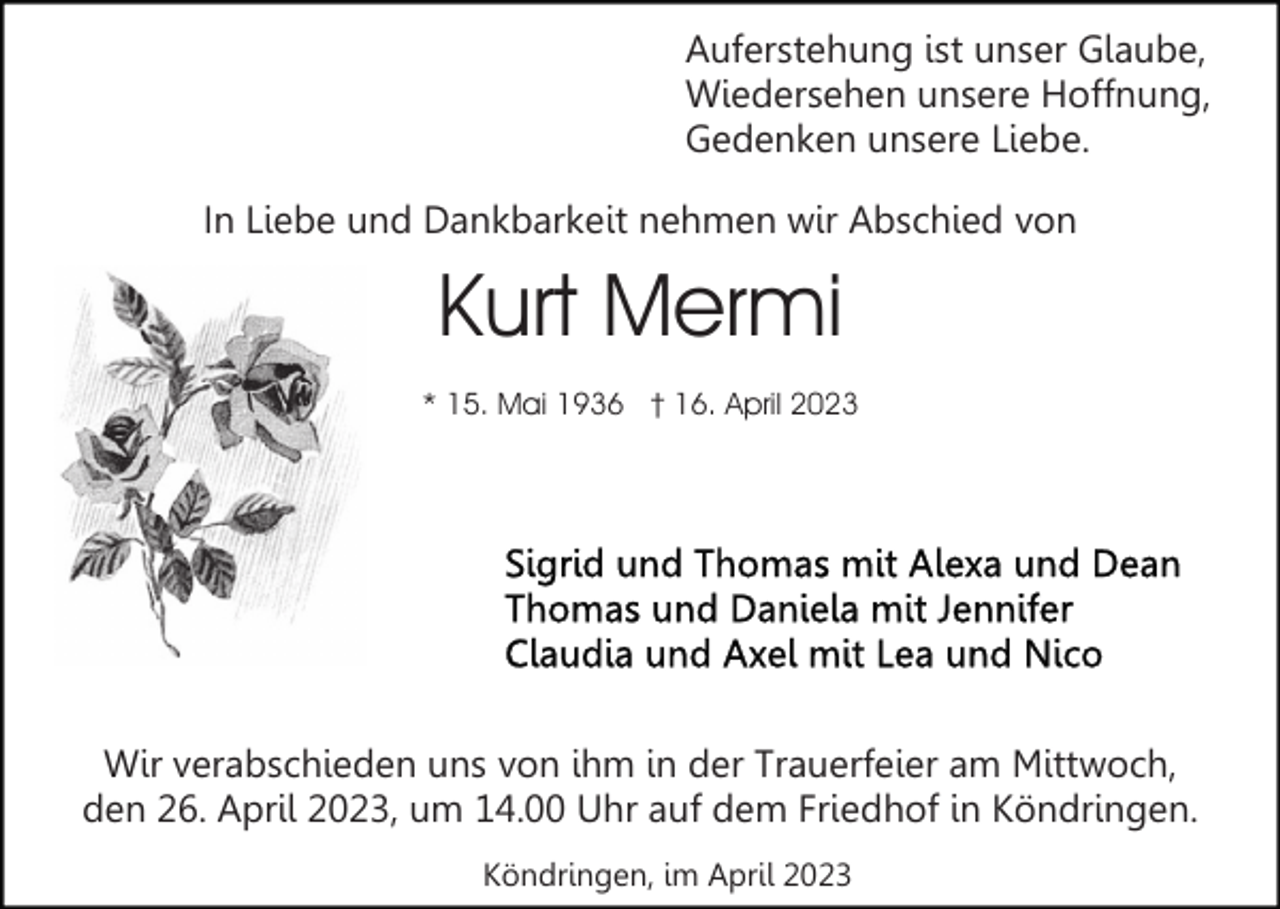 <p>Auferstehung ist unser Glaube,<br />Wiedersehen unsere Hoffnung,<br />Gedenken unsere Liebe.<br />In Liebe und Dankbarkeit nehmen wir Abschied von</p><p>Kurt Mermi<br />* 15. Mai 1936 † 16. April 2023</p><p>Wir verabschieden uns von ihm in der Trauerfeier am Mittwoch,<br />den 26. April 2023, um 14.00 Uhr auf dem Friedhof in Köndringen.<br />Köndringen, im April 2023</p>